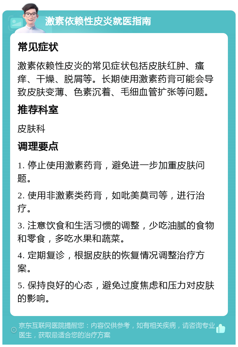 激素依赖性皮炎就医指南 常见症状 激素依赖性皮炎的常见症状包括皮肤红肿、瘙痒、干燥、脱屑等。长期使用激素药膏可能会导致皮肤变薄、色素沉着、毛细血管扩张等问题。 推荐科室 皮肤科 调理要点 1. 停止使用激素药膏，避免进一步加重皮肤问题。 2. 使用非激素类药膏，如吡美莫司等，进行治疗。 3. 注意饮食和生活习惯的调整，少吃油腻的食物和零食，多吃水果和蔬菜。 4. 定期复诊，根据皮肤的恢复情况调整治疗方案。 5. 保持良好的心态，避免过度焦虑和压力对皮肤的影响。