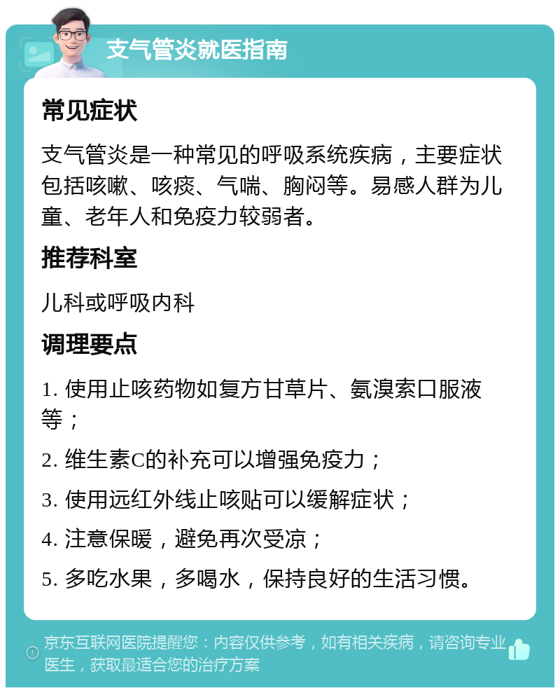 支气管炎就医指南 常见症状 支气管炎是一种常见的呼吸系统疾病，主要症状包括咳嗽、咳痰、气喘、胸闷等。易感人群为儿童、老年人和免疫力较弱者。 推荐科室 儿科或呼吸内科 调理要点 1. 使用止咳药物如复方甘草片、氨溴索口服液等； 2. 维生素C的补充可以增强免疫力； 3. 使用远红外线止咳贴可以缓解症状； 4. 注意保暖，避免再次受凉； 5. 多吃水果，多喝水，保持良好的生活习惯。