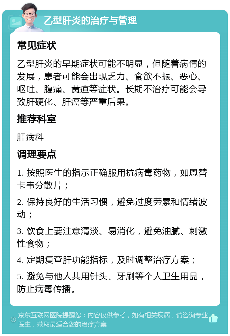 乙型肝炎的治疗与管理 常见症状 乙型肝炎的早期症状可能不明显，但随着病情的发展，患者可能会出现乏力、食欲不振、恶心、呕吐、腹痛、黄疸等症状。长期不治疗可能会导致肝硬化、肝癌等严重后果。 推荐科室 肝病科 调理要点 1. 按照医生的指示正确服用抗病毒药物，如恩替卡韦分散片； 2. 保持良好的生活习惯，避免过度劳累和情绪波动； 3. 饮食上要注意清淡、易消化，避免油腻、刺激性食物； 4. 定期复查肝功能指标，及时调整治疗方案； 5. 避免与他人共用针头、牙刷等个人卫生用品，防止病毒传播。