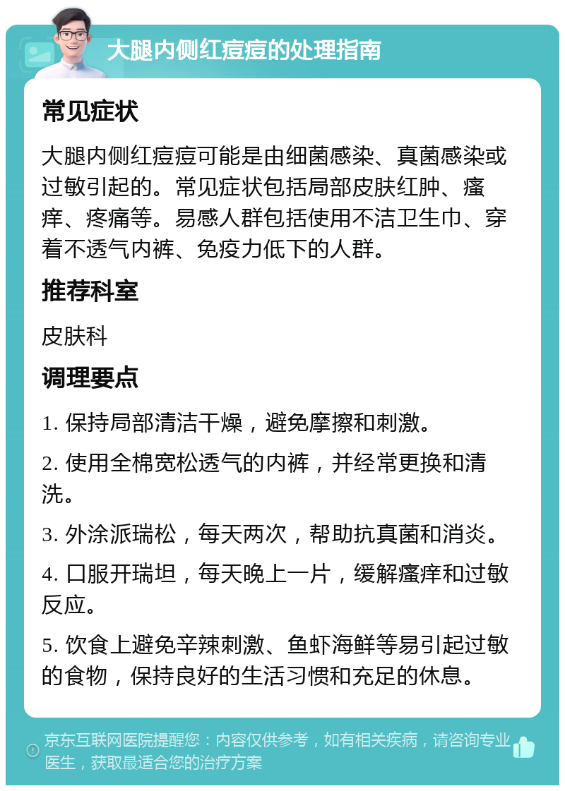 大腿内侧红痘痘的处理指南 常见症状 大腿内侧红痘痘可能是由细菌感染、真菌感染或过敏引起的。常见症状包括局部皮肤红肿、瘙痒、疼痛等。易感人群包括使用不洁卫生巾、穿着不透气内裤、免疫力低下的人群。 推荐科室 皮肤科 调理要点 1. 保持局部清洁干燥，避免摩擦和刺激。 2. 使用全棉宽松透气的内裤，并经常更换和清洗。 3. 外涂派瑞松，每天两次，帮助抗真菌和消炎。 4. 口服开瑞坦，每天晚上一片，缓解瘙痒和过敏反应。 5. 饮食上避免辛辣刺激、鱼虾海鲜等易引起过敏的食物，保持良好的生活习惯和充足的休息。