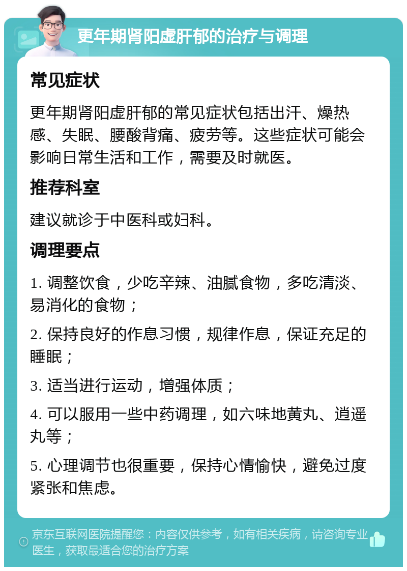 更年期肾阳虚肝郁的治疗与调理 常见症状 更年期肾阳虚肝郁的常见症状包括出汗、燥热感、失眠、腰酸背痛、疲劳等。这些症状可能会影响日常生活和工作，需要及时就医。 推荐科室 建议就诊于中医科或妇科。 调理要点 1. 调整饮食，少吃辛辣、油腻食物，多吃清淡、易消化的食物； 2. 保持良好的作息习惯，规律作息，保证充足的睡眠； 3. 适当进行运动，增强体质； 4. 可以服用一些中药调理，如六味地黄丸、逍遥丸等； 5. 心理调节也很重要，保持心情愉快，避免过度紧张和焦虑。