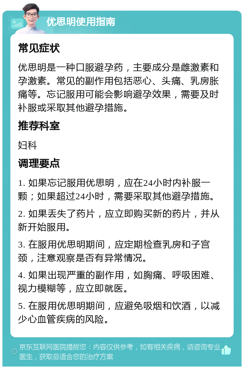 优思明使用指南 常见症状 优思明是一种口服避孕药，主要成分是雌激素和孕激素。常见的副作用包括恶心、头痛、乳房胀痛等。忘记服用可能会影响避孕效果，需要及时补服或采取其他避孕措施。 推荐科室 妇科 调理要点 1. 如果忘记服用优思明，应在24小时内补服一颗；如果超过24小时，需要采取其他避孕措施。 2. 如果丢失了药片，应立即购买新的药片，并从新开始服用。 3. 在服用优思明期间，应定期检查乳房和子宫颈，注意观察是否有异常情况。 4. 如果出现严重的副作用，如胸痛、呼吸困难、视力模糊等，应立即就医。 5. 在服用优思明期间，应避免吸烟和饮酒，以减少心血管疾病的风险。