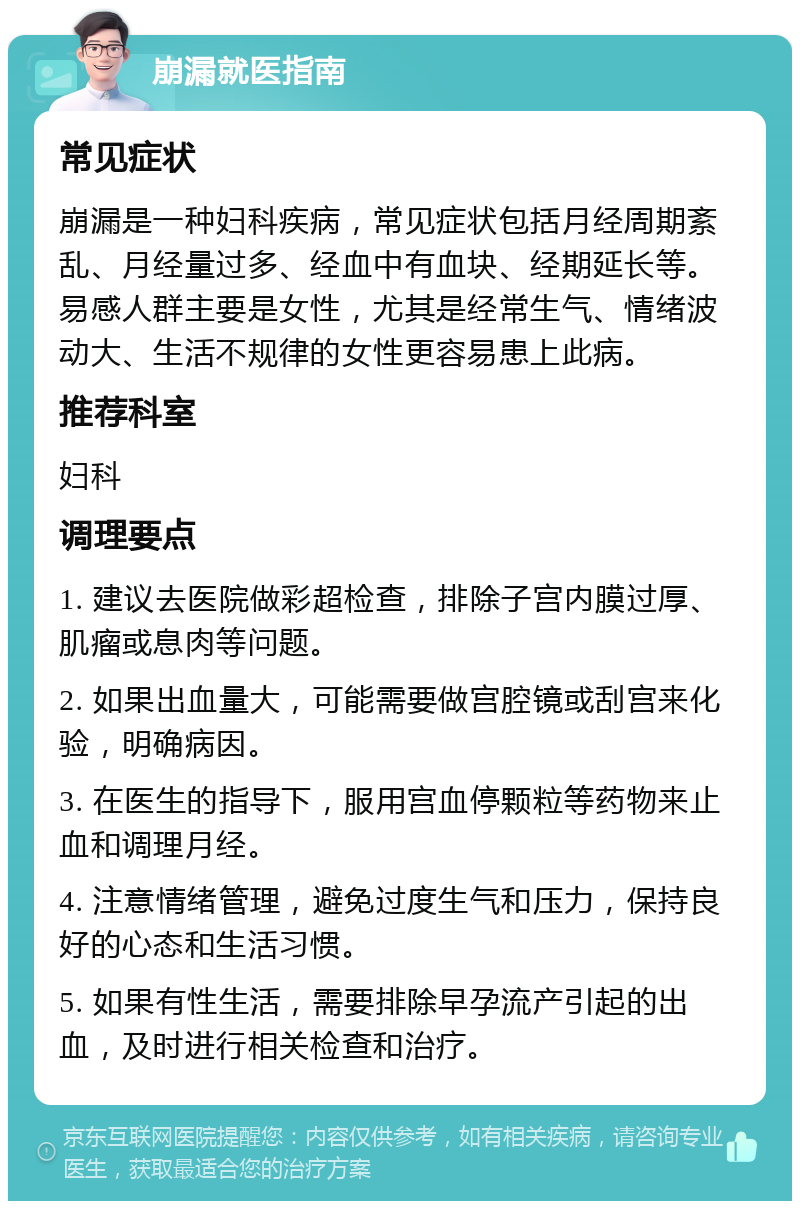 崩漏就医指南 常见症状 崩漏是一种妇科疾病，常见症状包括月经周期紊乱、月经量过多、经血中有血块、经期延长等。易感人群主要是女性，尤其是经常生气、情绪波动大、生活不规律的女性更容易患上此病。 推荐科室 妇科 调理要点 1. 建议去医院做彩超检查，排除子宫内膜过厚、肌瘤或息肉等问题。 2. 如果出血量大，可能需要做宫腔镜或刮宫来化验，明确病因。 3. 在医生的指导下，服用宫血停颗粒等药物来止血和调理月经。 4. 注意情绪管理，避免过度生气和压力，保持良好的心态和生活习惯。 5. 如果有性生活，需要排除早孕流产引起的出血，及时进行相关检查和治疗。