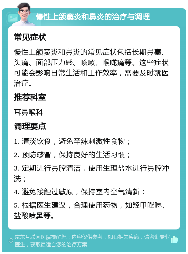 慢性上颌窦炎和鼻炎的治疗与调理 常见症状 慢性上颌窦炎和鼻炎的常见症状包括长期鼻塞、头痛、面部压力感、咳嗽、喉咙痛等。这些症状可能会影响日常生活和工作效率，需要及时就医治疗。 推荐科室 耳鼻喉科 调理要点 1. 清淡饮食，避免辛辣刺激性食物； 2. 预防感冒，保持良好的生活习惯； 3. 定期进行鼻腔清洁，使用生理盐水进行鼻腔冲洗； 4. 避免接触过敏原，保持室内空气清新； 5. 根据医生建议，合理使用药物，如羟甲唑啉、盐酸喷鼻等。