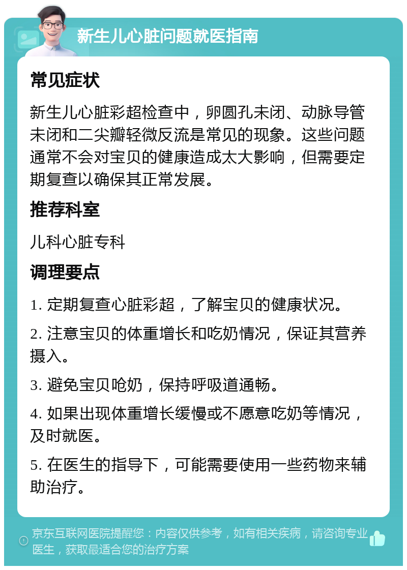 新生儿心脏问题就医指南 常见症状 新生儿心脏彩超检查中，卵圆孔未闭、动脉导管未闭和二尖瓣轻微反流是常见的现象。这些问题通常不会对宝贝的健康造成太大影响，但需要定期复查以确保其正常发展。 推荐科室 儿科心脏专科 调理要点 1. 定期复查心脏彩超，了解宝贝的健康状况。 2. 注意宝贝的体重增长和吃奶情况，保证其营养摄入。 3. 避免宝贝呛奶，保持呼吸道通畅。 4. 如果出现体重增长缓慢或不愿意吃奶等情况，及时就医。 5. 在医生的指导下，可能需要使用一些药物来辅助治疗。