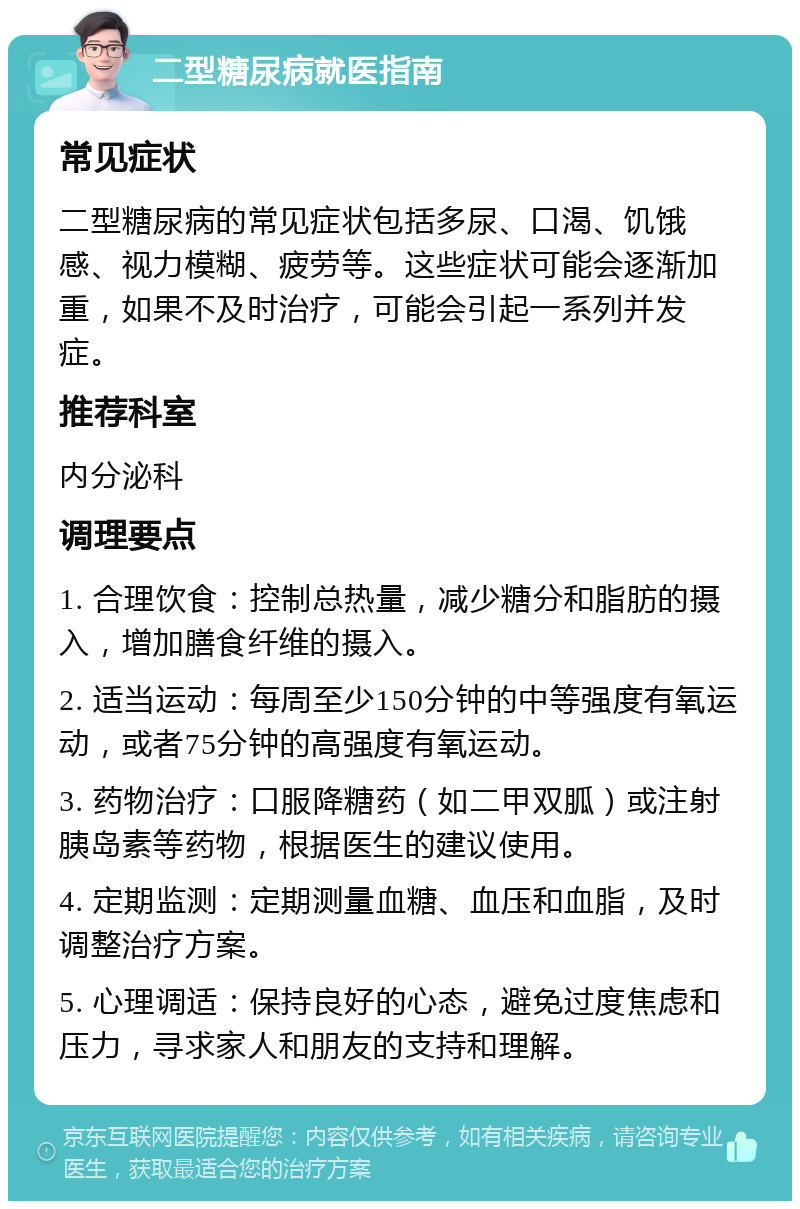 二型糖尿病就医指南 常见症状 二型糖尿病的常见症状包括多尿、口渴、饥饿感、视力模糊、疲劳等。这些症状可能会逐渐加重，如果不及时治疗，可能会引起一系列并发症。 推荐科室 内分泌科 调理要点 1. 合理饮食：控制总热量，减少糖分和脂肪的摄入，增加膳食纤维的摄入。 2. 适当运动：每周至少150分钟的中等强度有氧运动，或者75分钟的高强度有氧运动。 3. 药物治疗：口服降糖药（如二甲双胍）或注射胰岛素等药物，根据医生的建议使用。 4. 定期监测：定期测量血糖、血压和血脂，及时调整治疗方案。 5. 心理调适：保持良好的心态，避免过度焦虑和压力，寻求家人和朋友的支持和理解。