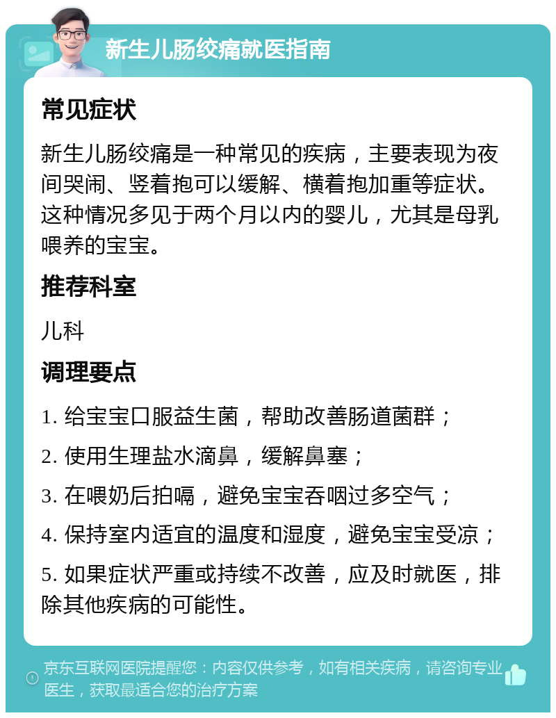 新生儿肠绞痛就医指南 常见症状 新生儿肠绞痛是一种常见的疾病，主要表现为夜间哭闹、竖着抱可以缓解、横着抱加重等症状。这种情况多见于两个月以内的婴儿，尤其是母乳喂养的宝宝。 推荐科室 儿科 调理要点 1. 给宝宝口服益生菌，帮助改善肠道菌群； 2. 使用生理盐水滴鼻，缓解鼻塞； 3. 在喂奶后拍嗝，避免宝宝吞咽过多空气； 4. 保持室内适宜的温度和湿度，避免宝宝受凉； 5. 如果症状严重或持续不改善，应及时就医，排除其他疾病的可能性。