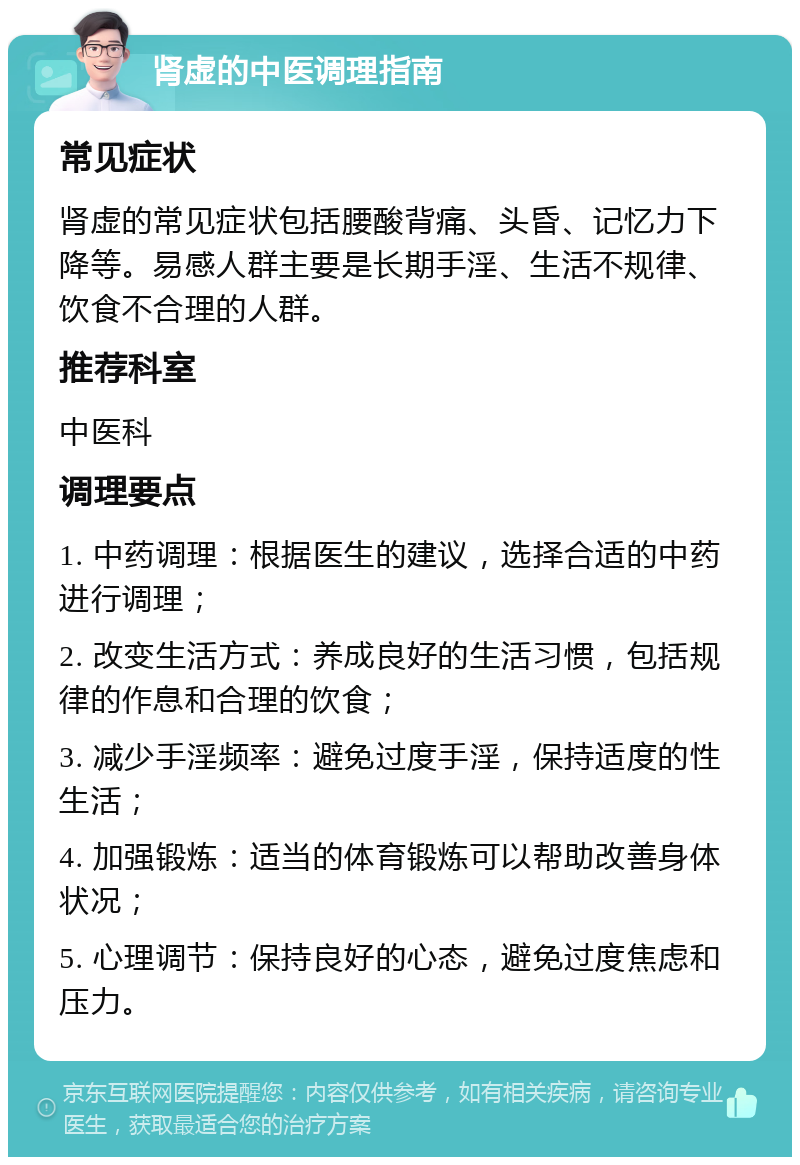 肾虚的中医调理指南 常见症状 肾虚的常见症状包括腰酸背痛、头昏、记忆力下降等。易感人群主要是长期手淫、生活不规律、饮食不合理的人群。 推荐科室 中医科 调理要点 1. 中药调理：根据医生的建议，选择合适的中药进行调理； 2. 改变生活方式：养成良好的生活习惯，包括规律的作息和合理的饮食； 3. 减少手淫频率：避免过度手淫，保持适度的性生活； 4. 加强锻炼：适当的体育锻炼可以帮助改善身体状况； 5. 心理调节：保持良好的心态，避免过度焦虑和压力。