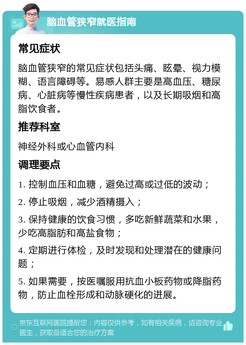 脑血管狭窄就医指南 常见症状 脑血管狭窄的常见症状包括头痛、眩晕、视力模糊、语言障碍等。易感人群主要是高血压、糖尿病、心脏病等慢性疾病患者，以及长期吸烟和高脂饮食者。 推荐科室 神经外科或心血管内科 调理要点 1. 控制血压和血糖，避免过高或过低的波动； 2. 停止吸烟，减少酒精摄入； 3. 保持健康的饮食习惯，多吃新鲜蔬菜和水果，少吃高脂肪和高盐食物； 4. 定期进行体检，及时发现和处理潜在的健康问题； 5. 如果需要，按医嘱服用抗血小板药物或降脂药物，防止血栓形成和动脉硬化的进展。