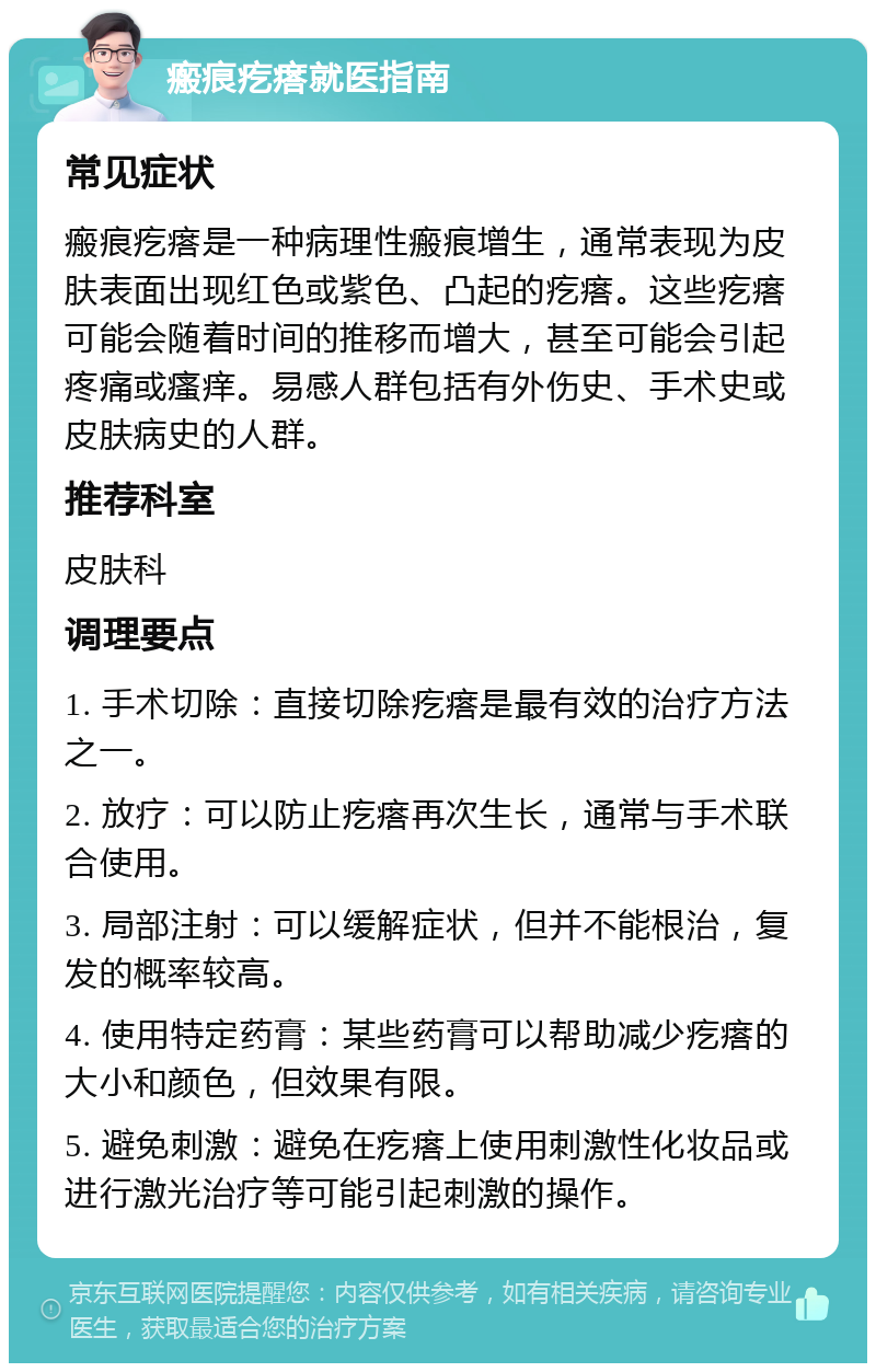 瘢痕疙瘩就医指南 常见症状 瘢痕疙瘩是一种病理性瘢痕增生，通常表现为皮肤表面出现红色或紫色、凸起的疙瘩。这些疙瘩可能会随着时间的推移而增大，甚至可能会引起疼痛或瘙痒。易感人群包括有外伤史、手术史或皮肤病史的人群。 推荐科室 皮肤科 调理要点 1. 手术切除：直接切除疙瘩是最有效的治疗方法之一。 2. 放疗：可以防止疙瘩再次生长，通常与手术联合使用。 3. 局部注射：可以缓解症状，但并不能根治，复发的概率较高。 4. 使用特定药膏：某些药膏可以帮助减少疙瘩的大小和颜色，但效果有限。 5. 避免刺激：避免在疙瘩上使用刺激性化妆品或进行激光治疗等可能引起刺激的操作。