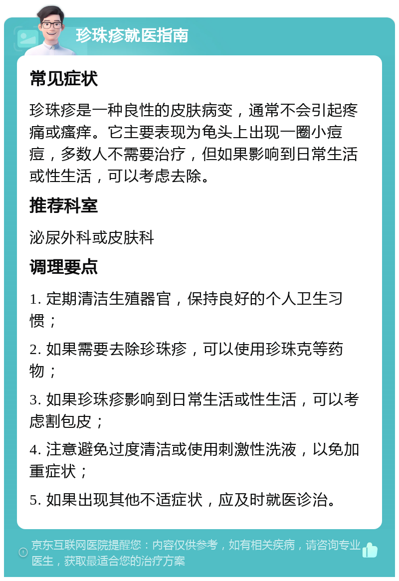 珍珠疹就医指南 常见症状 珍珠疹是一种良性的皮肤病变，通常不会引起疼痛或瘙痒。它主要表现为龟头上出现一圈小痘痘，多数人不需要治疗，但如果影响到日常生活或性生活，可以考虑去除。 推荐科室 泌尿外科或皮肤科 调理要点 1. 定期清洁生殖器官，保持良好的个人卫生习惯； 2. 如果需要去除珍珠疹，可以使用珍珠克等药物； 3. 如果珍珠疹影响到日常生活或性生活，可以考虑割包皮； 4. 注意避免过度清洁或使用刺激性洗液，以免加重症状； 5. 如果出现其他不适症状，应及时就医诊治。