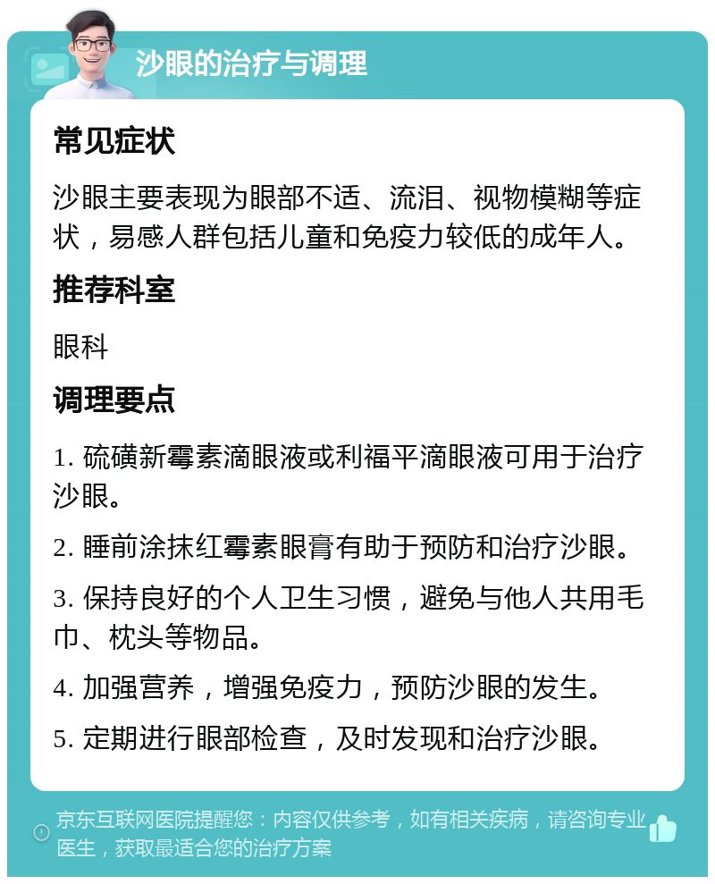 沙眼的治疗与调理 常见症状 沙眼主要表现为眼部不适、流泪、视物模糊等症状，易感人群包括儿童和免疫力较低的成年人。 推荐科室 眼科 调理要点 1. 硫磺新霉素滴眼液或利福平滴眼液可用于治疗沙眼。 2. 睡前涂抹红霉素眼膏有助于预防和治疗沙眼。 3. 保持良好的个人卫生习惯，避免与他人共用毛巾、枕头等物品。 4. 加强营养，增强免疫力，预防沙眼的发生。 5. 定期进行眼部检查，及时发现和治疗沙眼。