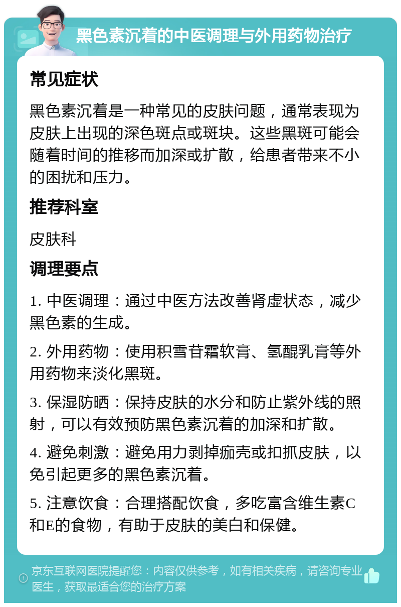 黑色素沉着的中医调理与外用药物治疗 常见症状 黑色素沉着是一种常见的皮肤问题，通常表现为皮肤上出现的深色斑点或斑块。这些黑斑可能会随着时间的推移而加深或扩散，给患者带来不小的困扰和压力。 推荐科室 皮肤科 调理要点 1. 中医调理：通过中医方法改善肾虚状态，减少黑色素的生成。 2. 外用药物：使用积雪苷霜软膏、氢醌乳膏等外用药物来淡化黑斑。 3. 保湿防晒：保持皮肤的水分和防止紫外线的照射，可以有效预防黑色素沉着的加深和扩散。 4. 避免刺激：避免用力剥掉痂壳或扣抓皮肤，以免引起更多的黑色素沉着。 5. 注意饮食：合理搭配饮食，多吃富含维生素C和E的食物，有助于皮肤的美白和保健。