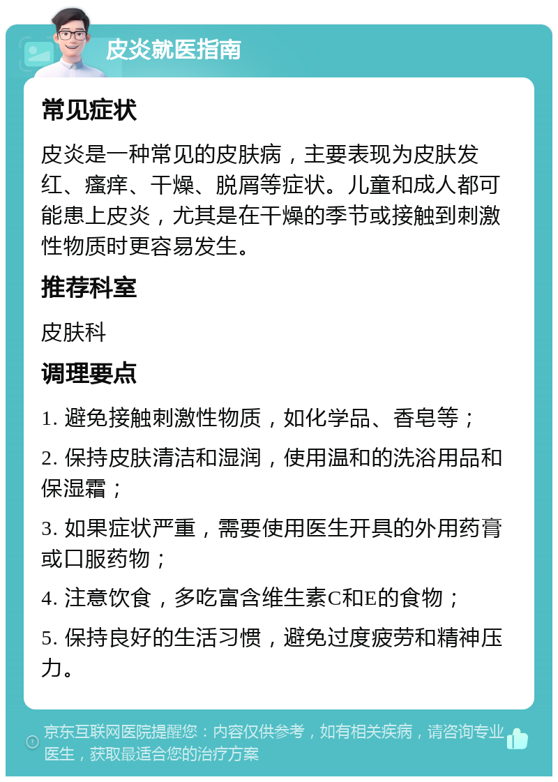 皮炎就医指南 常见症状 皮炎是一种常见的皮肤病，主要表现为皮肤发红、瘙痒、干燥、脱屑等症状。儿童和成人都可能患上皮炎，尤其是在干燥的季节或接触到刺激性物质时更容易发生。 推荐科室 皮肤科 调理要点 1. 避免接触刺激性物质，如化学品、香皂等； 2. 保持皮肤清洁和湿润，使用温和的洗浴用品和保湿霜； 3. 如果症状严重，需要使用医生开具的外用药膏或口服药物； 4. 注意饮食，多吃富含维生素C和E的食物； 5. 保持良好的生活习惯，避免过度疲劳和精神压力。