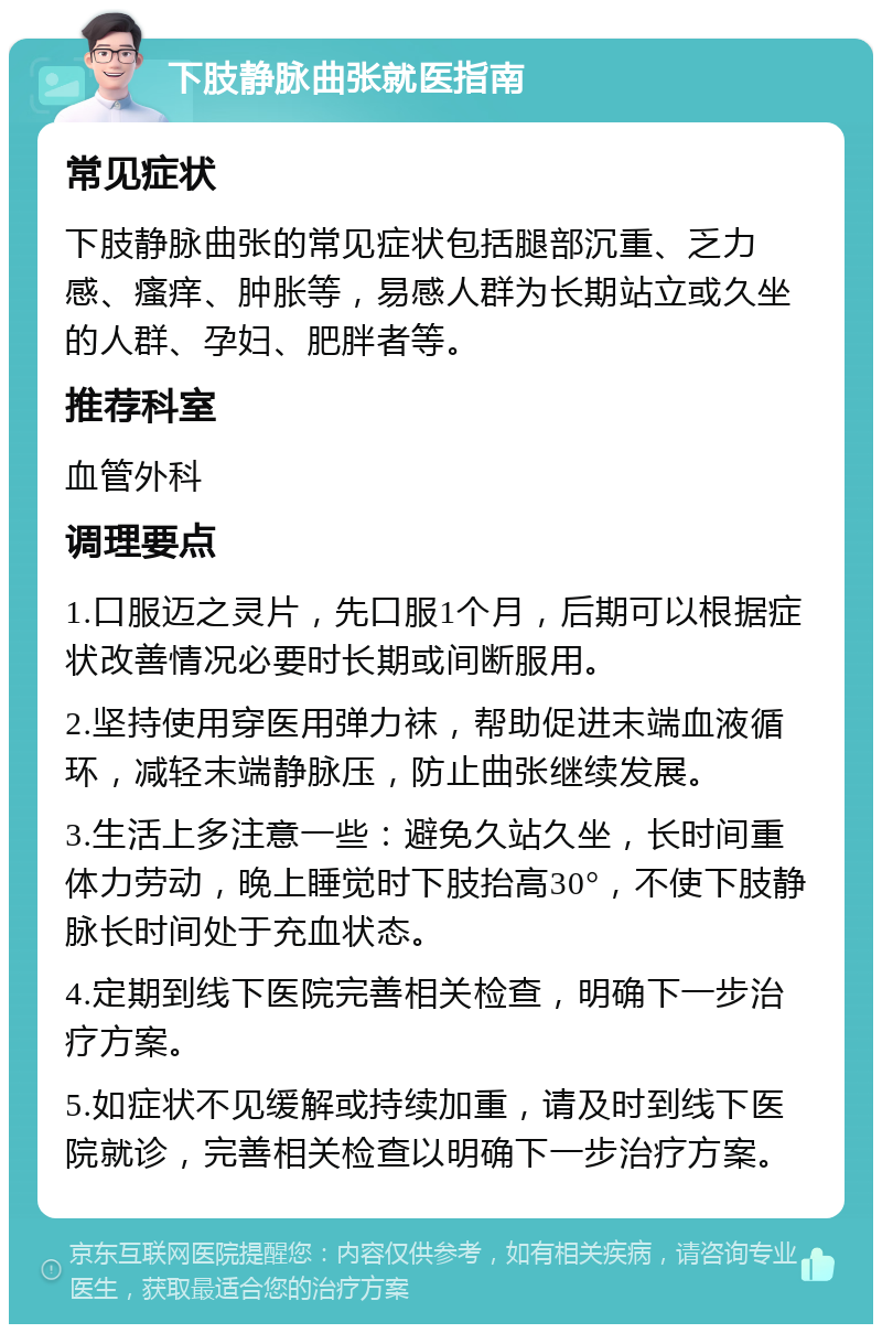 下肢静脉曲张就医指南 常见症状 下肢静脉曲张的常见症状包括腿部沉重、乏力感、瘙痒、肿胀等，易感人群为长期站立或久坐的人群、孕妇、肥胖者等。 推荐科室 血管外科 调理要点 1.口服迈之灵片，先口服1个月，后期可以根据症状改善情况必要时长期或间断服用。 2.坚持使用穿医用弹力袜，帮助促进末端血液循环，减轻末端静脉压，防止曲张继续发展。 3.生活上多注意一些：避免久站久坐，长时间重体力劳动，晚上睡觉时下肢抬高30°，不使下肢静脉长时间处于充血状态。 4.定期到线下医院完善相关检查，明确下一步治疗方案。 5.如症状不见缓解或持续加重，请及时到线下医院就诊，完善相关检查以明确下一步治疗方案。