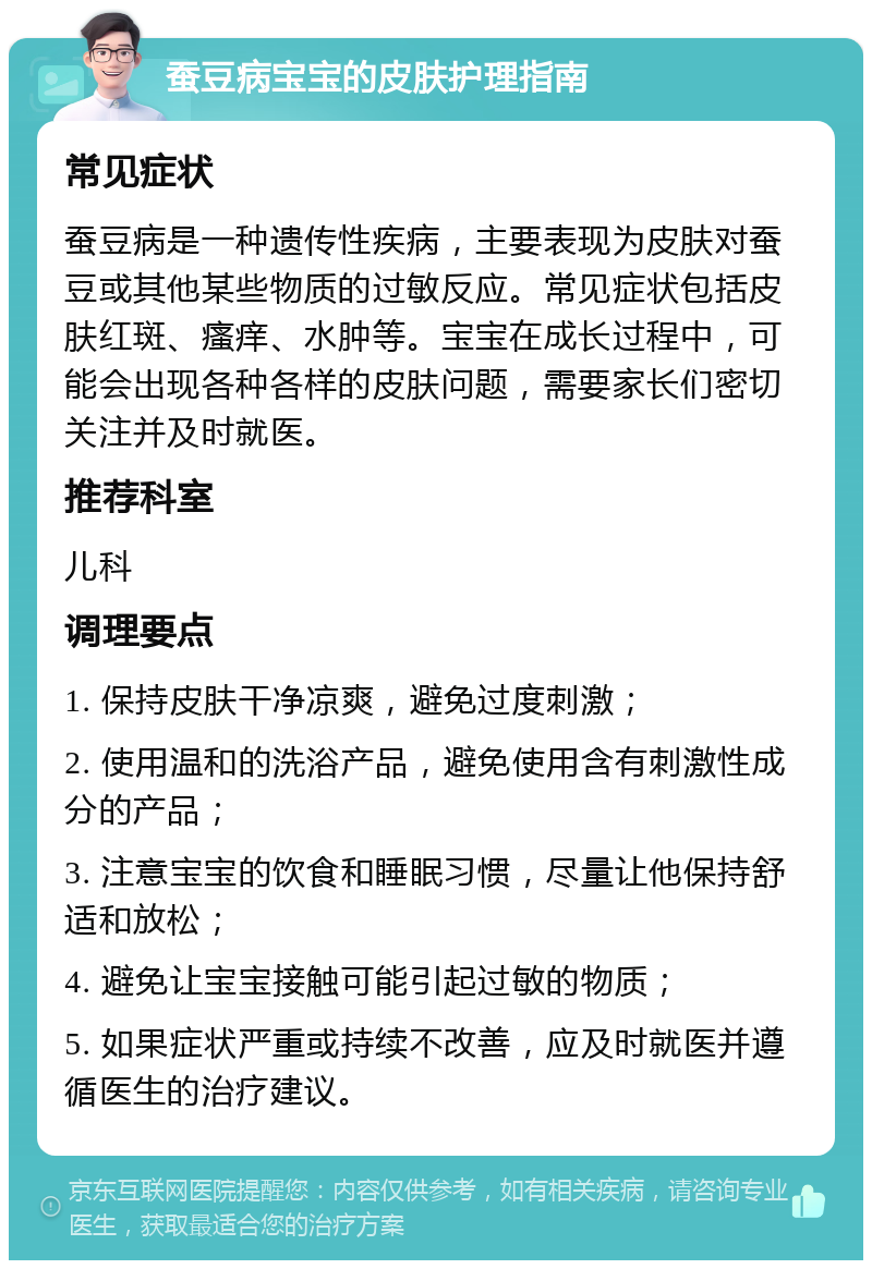 蚕豆病宝宝的皮肤护理指南 常见症状 蚕豆病是一种遗传性疾病，主要表现为皮肤对蚕豆或其他某些物质的过敏反应。常见症状包括皮肤红斑、瘙痒、水肿等。宝宝在成长过程中，可能会出现各种各样的皮肤问题，需要家长们密切关注并及时就医。 推荐科室 儿科 调理要点 1. 保持皮肤干净凉爽，避免过度刺激； 2. 使用温和的洗浴产品，避免使用含有刺激性成分的产品； 3. 注意宝宝的饮食和睡眠习惯，尽量让他保持舒适和放松； 4. 避免让宝宝接触可能引起过敏的物质； 5. 如果症状严重或持续不改善，应及时就医并遵循医生的治疗建议。