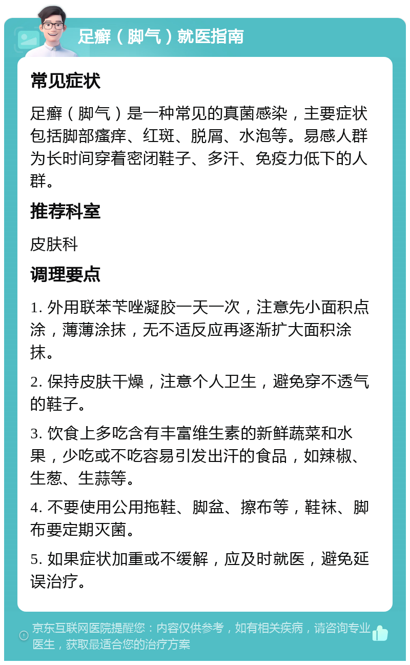 足癣（脚气）就医指南 常见症状 足癣（脚气）是一种常见的真菌感染，主要症状包括脚部瘙痒、红斑、脱屑、水泡等。易感人群为长时间穿着密闭鞋子、多汗、免疫力低下的人群。 推荐科室 皮肤科 调理要点 1. 外用联苯苄唑凝胶一天一次，注意先小面积点涂，薄薄涂抹，无不适反应再逐渐扩大面积涂抹。 2. 保持皮肤干燥，注意个人卫生，避免穿不透气的鞋子。 3. 饮食上多吃含有丰富维生素的新鲜蔬菜和水果，少吃或不吃容易引发出汗的食品，如辣椒、生葱、生蒜等。 4. 不要使用公用拖鞋、脚盆、擦布等，鞋袜、脚布要定期灭菌。 5. 如果症状加重或不缓解，应及时就医，避免延误治疗。