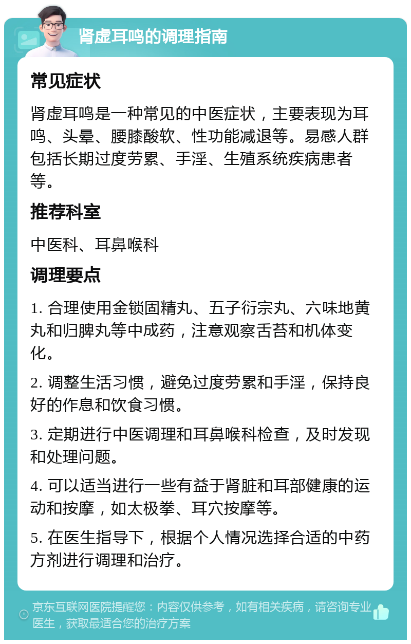 肾虚耳鸣的调理指南 常见症状 肾虚耳鸣是一种常见的中医症状，主要表现为耳鸣、头晕、腰膝酸软、性功能减退等。易感人群包括长期过度劳累、手淫、生殖系统疾病患者等。 推荐科室 中医科、耳鼻喉科 调理要点 1. 合理使用金锁固精丸、五子衍宗丸、六味地黄丸和归脾丸等中成药，注意观察舌苔和机体变化。 2. 调整生活习惯，避免过度劳累和手淫，保持良好的作息和饮食习惯。 3. 定期进行中医调理和耳鼻喉科检查，及时发现和处理问题。 4. 可以适当进行一些有益于肾脏和耳部健康的运动和按摩，如太极拳、耳穴按摩等。 5. 在医生指导下，根据个人情况选择合适的中药方剂进行调理和治疗。