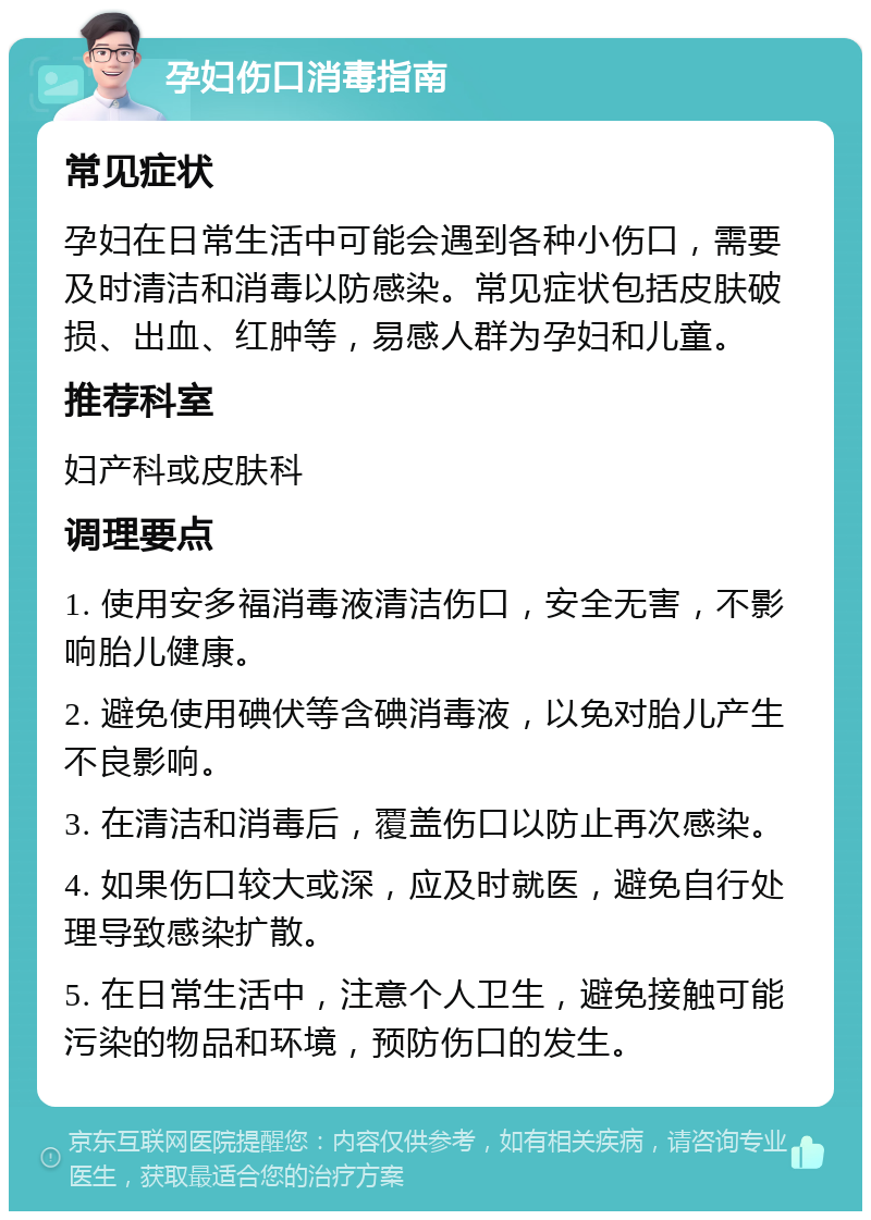 孕妇伤口消毒指南 常见症状 孕妇在日常生活中可能会遇到各种小伤口，需要及时清洁和消毒以防感染。常见症状包括皮肤破损、出血、红肿等，易感人群为孕妇和儿童。 推荐科室 妇产科或皮肤科 调理要点 1. 使用安多福消毒液清洁伤口，安全无害，不影响胎儿健康。 2. 避免使用碘伏等含碘消毒液，以免对胎儿产生不良影响。 3. 在清洁和消毒后，覆盖伤口以防止再次感染。 4. 如果伤口较大或深，应及时就医，避免自行处理导致感染扩散。 5. 在日常生活中，注意个人卫生，避免接触可能污染的物品和环境，预防伤口的发生。