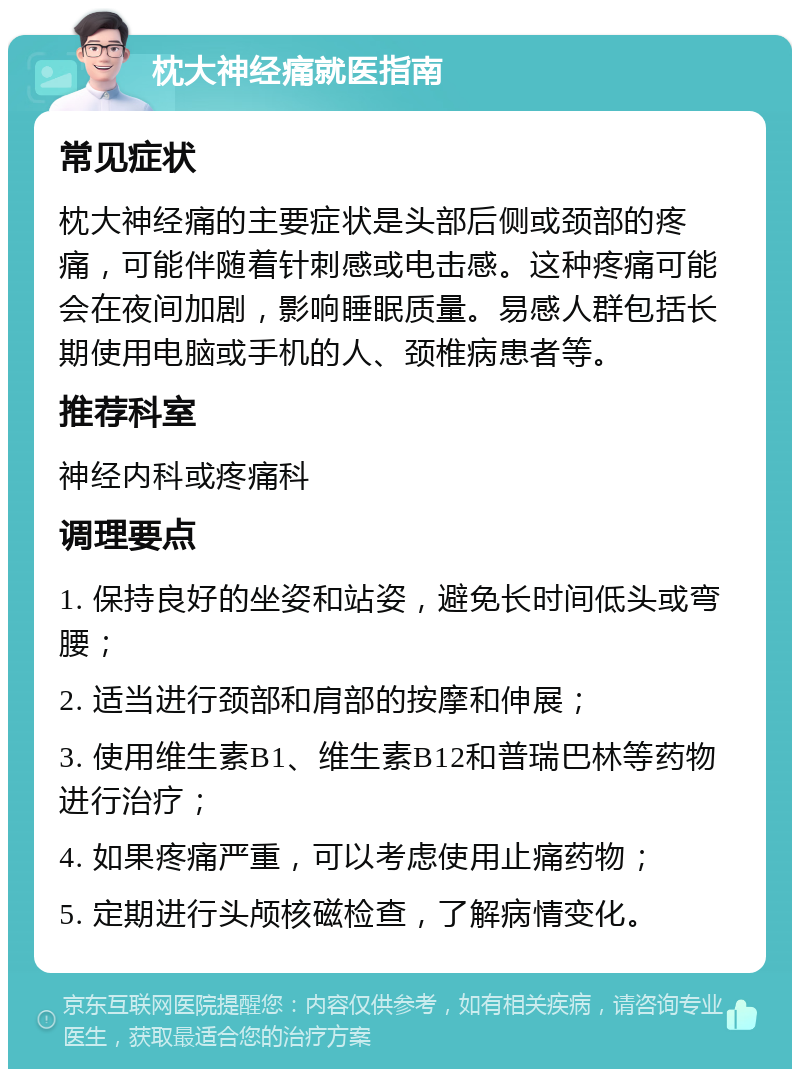 枕大神经痛就医指南 常见症状 枕大神经痛的主要症状是头部后侧或颈部的疼痛，可能伴随着针刺感或电击感。这种疼痛可能会在夜间加剧，影响睡眠质量。易感人群包括长期使用电脑或手机的人、颈椎病患者等。 推荐科室 神经内科或疼痛科 调理要点 1. 保持良好的坐姿和站姿，避免长时间低头或弯腰； 2. 适当进行颈部和肩部的按摩和伸展； 3. 使用维生素B1、维生素B12和普瑞巴林等药物进行治疗； 4. 如果疼痛严重，可以考虑使用止痛药物； 5. 定期进行头颅核磁检查，了解病情变化。