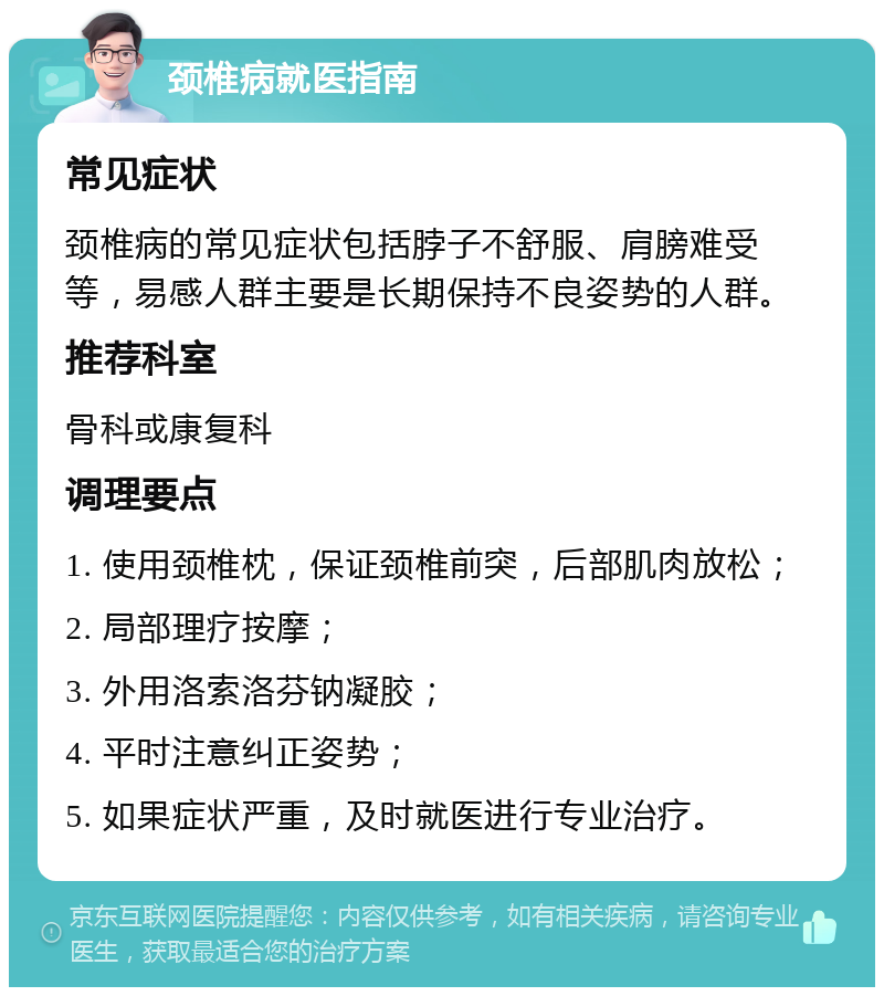 颈椎病就医指南 常见症状 颈椎病的常见症状包括脖子不舒服、肩膀难受等，易感人群主要是长期保持不良姿势的人群。 推荐科室 骨科或康复科 调理要点 1. 使用颈椎枕，保证颈椎前突，后部肌肉放松； 2. 局部理疗按摩； 3. 外用洛索洛芬钠凝胶； 4. 平时注意纠正姿势； 5. 如果症状严重，及时就医进行专业治疗。