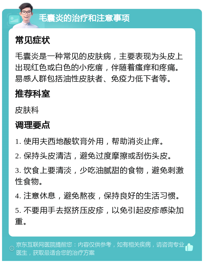 毛囊炎的治疗和注意事项 常见症状 毛囊炎是一种常见的皮肤病，主要表现为头皮上出现红色或白色的小疙瘩，伴随着瘙痒和疼痛。易感人群包括油性皮肤者、免疫力低下者等。 推荐科室 皮肤科 调理要点 1. 使用夫西地酸软膏外用，帮助消炎止痒。 2. 保持头皮清洁，避免过度摩擦或刮伤头皮。 3. 饮食上要清淡，少吃油腻甜的食物，避免刺激性食物。 4. 注意休息，避免熬夜，保持良好的生活习惯。 5. 不要用手去抠挤压皮疹，以免引起皮疹感染加重。