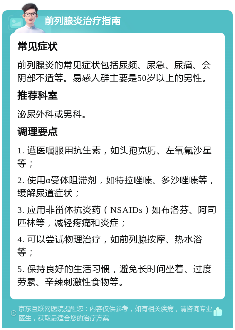 前列腺炎治疗指南 常见症状 前列腺炎的常见症状包括尿频、尿急、尿痛、会阴部不适等。易感人群主要是50岁以上的男性。 推荐科室 泌尿外科或男科。 调理要点 1. 遵医嘱服用抗生素，如头孢克肟、左氧氟沙星等； 2. 使用α受体阻滞剂，如特拉唑嗪、多沙唑嗪等，缓解尿道症状； 3. 应用非甾体抗炎药（NSAIDs）如布洛芬、阿司匹林等，减轻疼痛和炎症； 4. 可以尝试物理治疗，如前列腺按摩、热水浴等； 5. 保持良好的生活习惯，避免长时间坐着、过度劳累、辛辣刺激性食物等。