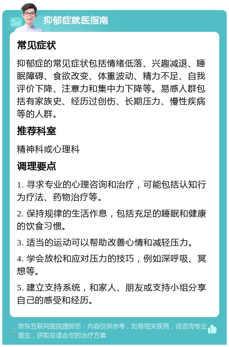 抑郁症就医指南 常见症状 抑郁症的常见症状包括情绪低落、兴趣减退、睡眠障碍、食欲改变、体重波动、精力不足、自我评价下降、注意力和集中力下降等。易感人群包括有家族史、经历过创伤、长期压力、慢性疾病等的人群。 推荐科室 精神科或心理科 调理要点 1. 寻求专业的心理咨询和治疗，可能包括认知行为疗法、药物治疗等。 2. 保持规律的生活作息，包括充足的睡眠和健康的饮食习惯。 3. 适当的运动可以帮助改善心情和减轻压力。 4. 学会放松和应对压力的技巧，例如深呼吸、冥想等。 5. 建立支持系统，和家人、朋友或支持小组分享自己的感受和经历。