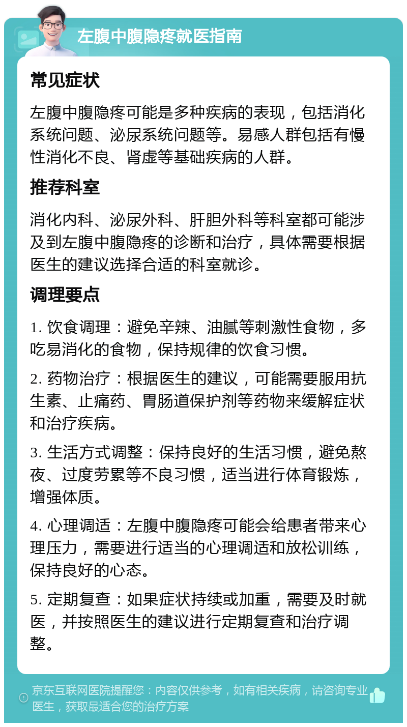 左腹中腹隐疼就医指南 常见症状 左腹中腹隐疼可能是多种疾病的表现，包括消化系统问题、泌尿系统问题等。易感人群包括有慢性消化不良、肾虚等基础疾病的人群。 推荐科室 消化内科、泌尿外科、肝胆外科等科室都可能涉及到左腹中腹隐疼的诊断和治疗，具体需要根据医生的建议选择合适的科室就诊。 调理要点 1. 饮食调理：避免辛辣、油腻等刺激性食物，多吃易消化的食物，保持规律的饮食习惯。 2. 药物治疗：根据医生的建议，可能需要服用抗生素、止痛药、胃肠道保护剂等药物来缓解症状和治疗疾病。 3. 生活方式调整：保持良好的生活习惯，避免熬夜、过度劳累等不良习惯，适当进行体育锻炼，增强体质。 4. 心理调适：左腹中腹隐疼可能会给患者带来心理压力，需要进行适当的心理调适和放松训练，保持良好的心态。 5. 定期复查：如果症状持续或加重，需要及时就医，并按照医生的建议进行定期复查和治疗调整。