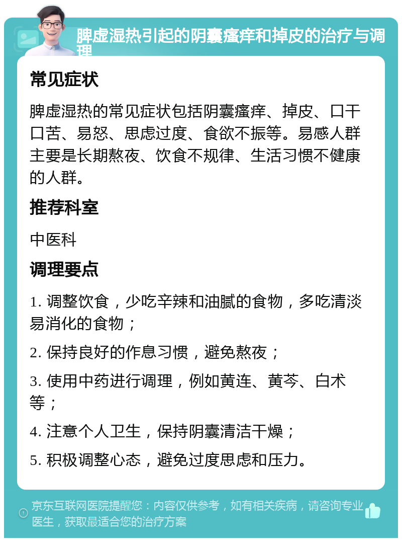 脾虚湿热引起的阴囊瘙痒和掉皮的治疗与调理 常见症状 脾虚湿热的常见症状包括阴囊瘙痒、掉皮、口干口苦、易怒、思虑过度、食欲不振等。易感人群主要是长期熬夜、饮食不规律、生活习惯不健康的人群。 推荐科室 中医科 调理要点 1. 调整饮食，少吃辛辣和油腻的食物，多吃清淡易消化的食物； 2. 保持良好的作息习惯，避免熬夜； 3. 使用中药进行调理，例如黄连、黄芩、白术等； 4. 注意个人卫生，保持阴囊清洁干燥； 5. 积极调整心态，避免过度思虑和压力。