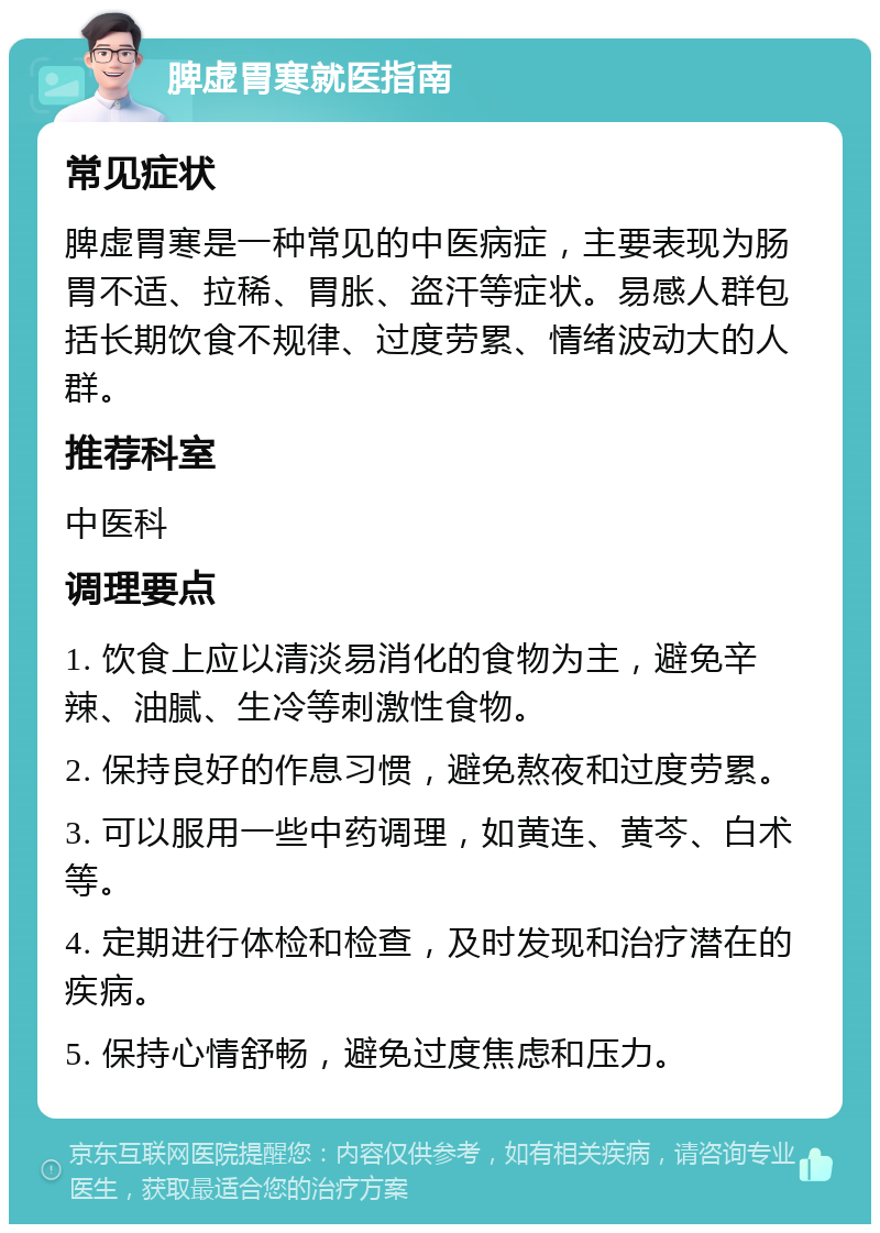 脾虚胃寒就医指南 常见症状 脾虚胃寒是一种常见的中医病症，主要表现为肠胃不适、拉稀、胃胀、盗汗等症状。易感人群包括长期饮食不规律、过度劳累、情绪波动大的人群。 推荐科室 中医科 调理要点 1. 饮食上应以清淡易消化的食物为主，避免辛辣、油腻、生冷等刺激性食物。 2. 保持良好的作息习惯，避免熬夜和过度劳累。 3. 可以服用一些中药调理，如黄连、黄芩、白术等。 4. 定期进行体检和检查，及时发现和治疗潜在的疾病。 5. 保持心情舒畅，避免过度焦虑和压力。