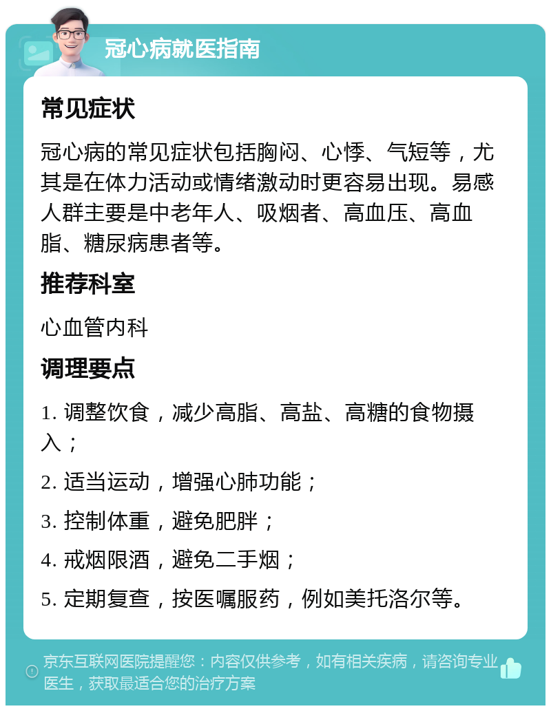 冠心病就医指南 常见症状 冠心病的常见症状包括胸闷、心悸、气短等，尤其是在体力活动或情绪激动时更容易出现。易感人群主要是中老年人、吸烟者、高血压、高血脂、糖尿病患者等。 推荐科室 心血管内科 调理要点 1. 调整饮食，减少高脂、高盐、高糖的食物摄入； 2. 适当运动，增强心肺功能； 3. 控制体重，避免肥胖； 4. 戒烟限酒，避免二手烟； 5. 定期复查，按医嘱服药，例如美托洛尔等。