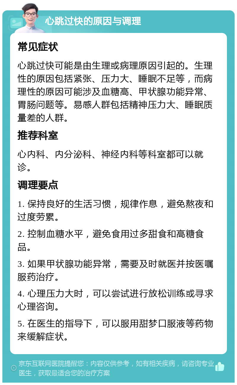 心跳过快的原因与调理 常见症状 心跳过快可能是由生理或病理原因引起的。生理性的原因包括紧张、压力大、睡眠不足等，而病理性的原因可能涉及血糖高、甲状腺功能异常、胃肠问题等。易感人群包括精神压力大、睡眠质量差的人群。 推荐科室 心内科、内分泌科、神经内科等科室都可以就诊。 调理要点 1. 保持良好的生活习惯，规律作息，避免熬夜和过度劳累。 2. 控制血糖水平，避免食用过多甜食和高糖食品。 3. 如果甲状腺功能异常，需要及时就医并按医嘱服药治疗。 4. 心理压力大时，可以尝试进行放松训练或寻求心理咨询。 5. 在医生的指导下，可以服用甜梦口服液等药物来缓解症状。