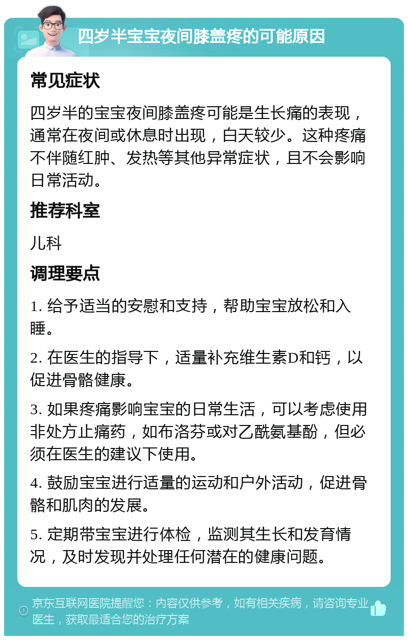 四岁半宝宝夜间膝盖疼的可能原因 常见症状 四岁半的宝宝夜间膝盖疼可能是生长痛的表现，通常在夜间或休息时出现，白天较少。这种疼痛不伴随红肿、发热等其他异常症状，且不会影响日常活动。 推荐科室 儿科 调理要点 1. 给予适当的安慰和支持，帮助宝宝放松和入睡。 2. 在医生的指导下，适量补充维生素D和钙，以促进骨骼健康。 3. 如果疼痛影响宝宝的日常生活，可以考虑使用非处方止痛药，如布洛芬或对乙酰氨基酚，但必须在医生的建议下使用。 4. 鼓励宝宝进行适量的运动和户外活动，促进骨骼和肌肉的发展。 5. 定期带宝宝进行体检，监测其生长和发育情况，及时发现并处理任何潜在的健康问题。