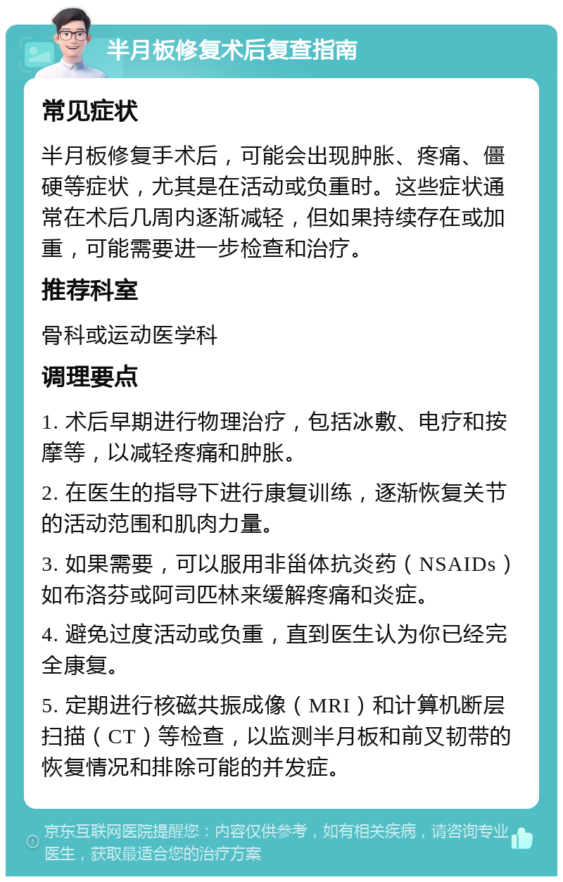 半月板修复术后复查指南 常见症状 半月板修复手术后，可能会出现肿胀、疼痛、僵硬等症状，尤其是在活动或负重时。这些症状通常在术后几周内逐渐减轻，但如果持续存在或加重，可能需要进一步检查和治疗。 推荐科室 骨科或运动医学科 调理要点 1. 术后早期进行物理治疗，包括冰敷、电疗和按摩等，以减轻疼痛和肿胀。 2. 在医生的指导下进行康复训练，逐渐恢复关节的活动范围和肌肉力量。 3. 如果需要，可以服用非甾体抗炎药（NSAIDs）如布洛芬或阿司匹林来缓解疼痛和炎症。 4. 避免过度活动或负重，直到医生认为你已经完全康复。 5. 定期进行核磁共振成像（MRI）和计算机断层扫描（CT）等检查，以监测半月板和前叉韧带的恢复情况和排除可能的并发症。