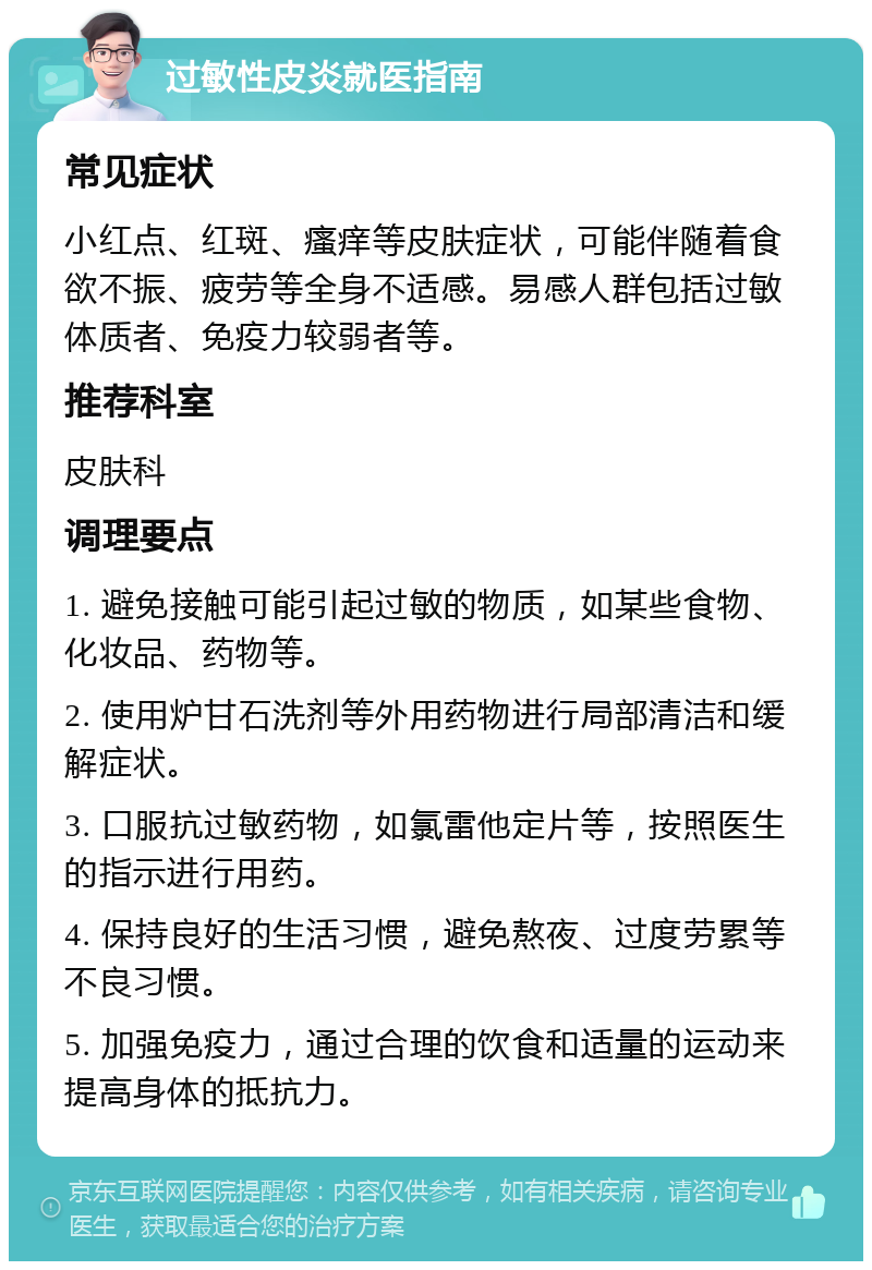 过敏性皮炎就医指南 常见症状 小红点、红斑、瘙痒等皮肤症状，可能伴随着食欲不振、疲劳等全身不适感。易感人群包括过敏体质者、免疫力较弱者等。 推荐科室 皮肤科 调理要点 1. 避免接触可能引起过敏的物质，如某些食物、化妆品、药物等。 2. 使用炉甘石洗剂等外用药物进行局部清洁和缓解症状。 3. 口服抗过敏药物，如氯雷他定片等，按照医生的指示进行用药。 4. 保持良好的生活习惯，避免熬夜、过度劳累等不良习惯。 5. 加强免疫力，通过合理的饮食和适量的运动来提高身体的抵抗力。