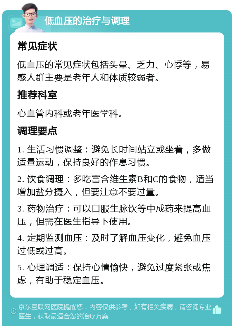 低血压的治疗与调理 常见症状 低血压的常见症状包括头晕、乏力、心悸等，易感人群主要是老年人和体质较弱者。 推荐科室 心血管内科或老年医学科。 调理要点 1. 生活习惯调整：避免长时间站立或坐着，多做适量运动，保持良好的作息习惯。 2. 饮食调理：多吃富含维生素B和C的食物，适当增加盐分摄入，但要注意不要过量。 3. 药物治疗：可以口服生脉饮等中成药来提高血压，但需在医生指导下使用。 4. 定期监测血压：及时了解血压变化，避免血压过低或过高。 5. 心理调适：保持心情愉快，避免过度紧张或焦虑，有助于稳定血压。