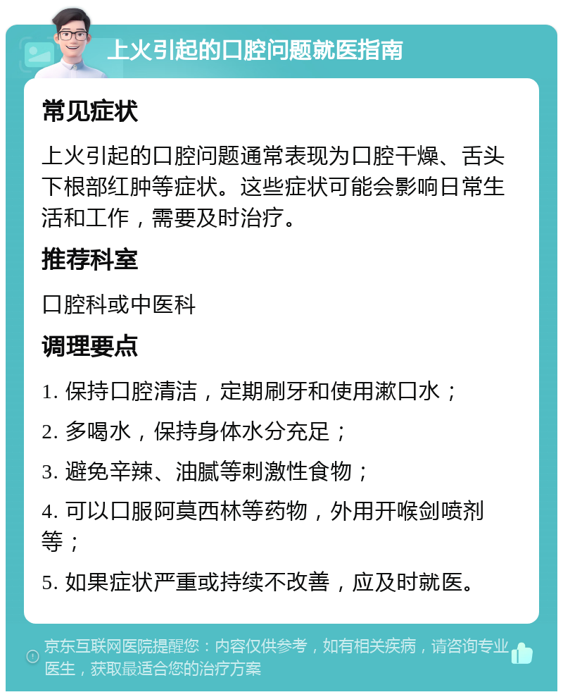 上火引起的口腔问题就医指南 常见症状 上火引起的口腔问题通常表现为口腔干燥、舌头下根部红肿等症状。这些症状可能会影响日常生活和工作，需要及时治疗。 推荐科室 口腔科或中医科 调理要点 1. 保持口腔清洁，定期刷牙和使用漱口水； 2. 多喝水，保持身体水分充足； 3. 避免辛辣、油腻等刺激性食物； 4. 可以口服阿莫西林等药物，外用开喉剑喷剂等； 5. 如果症状严重或持续不改善，应及时就医。