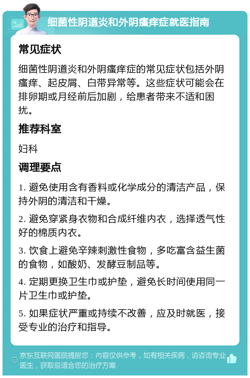 细菌性阴道炎和外阴瘙痒症就医指南 常见症状 细菌性阴道炎和外阴瘙痒症的常见症状包括外阴瘙痒、起皮屑、白带异常等。这些症状可能会在排卵期或月经前后加剧，给患者带来不适和困扰。 推荐科室 妇科 调理要点 1. 避免使用含有香料或化学成分的清洁产品，保持外阴的清洁和干燥。 2. 避免穿紧身衣物和合成纤维内衣，选择透气性好的棉质内衣。 3. 饮食上避免辛辣刺激性食物，多吃富含益生菌的食物，如酸奶、发酵豆制品等。 4. 定期更换卫生巾或护垫，避免长时间使用同一片卫生巾或护垫。 5. 如果症状严重或持续不改善，应及时就医，接受专业的治疗和指导。