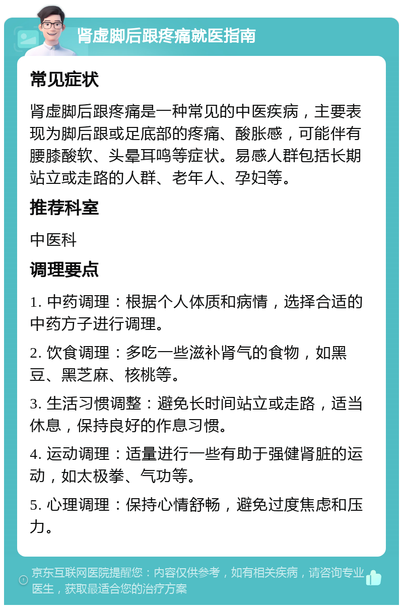 肾虚脚后跟疼痛就医指南 常见症状 肾虚脚后跟疼痛是一种常见的中医疾病，主要表现为脚后跟或足底部的疼痛、酸胀感，可能伴有腰膝酸软、头晕耳鸣等症状。易感人群包括长期站立或走路的人群、老年人、孕妇等。 推荐科室 中医科 调理要点 1. 中药调理：根据个人体质和病情，选择合适的中药方子进行调理。 2. 饮食调理：多吃一些滋补肾气的食物，如黑豆、黑芝麻、核桃等。 3. 生活习惯调整：避免长时间站立或走路，适当休息，保持良好的作息习惯。 4. 运动调理：适量进行一些有助于强健肾脏的运动，如太极拳、气功等。 5. 心理调理：保持心情舒畅，避免过度焦虑和压力。