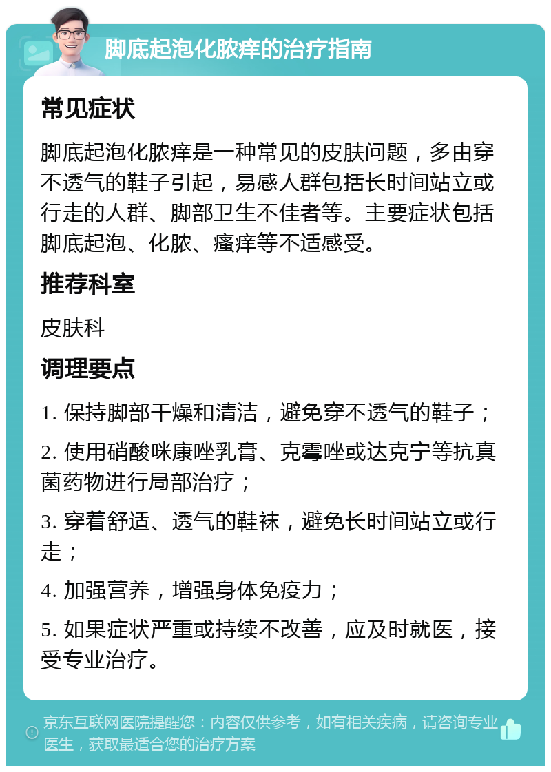 脚底起泡化脓痒的治疗指南 常见症状 脚底起泡化脓痒是一种常见的皮肤问题，多由穿不透气的鞋子引起，易感人群包括长时间站立或行走的人群、脚部卫生不佳者等。主要症状包括脚底起泡、化脓、瘙痒等不适感受。 推荐科室 皮肤科 调理要点 1. 保持脚部干燥和清洁，避免穿不透气的鞋子； 2. 使用硝酸咪康唑乳膏、克霉唑或达克宁等抗真菌药物进行局部治疗； 3. 穿着舒适、透气的鞋袜，避免长时间站立或行走； 4. 加强营养，增强身体免疫力； 5. 如果症状严重或持续不改善，应及时就医，接受专业治疗。