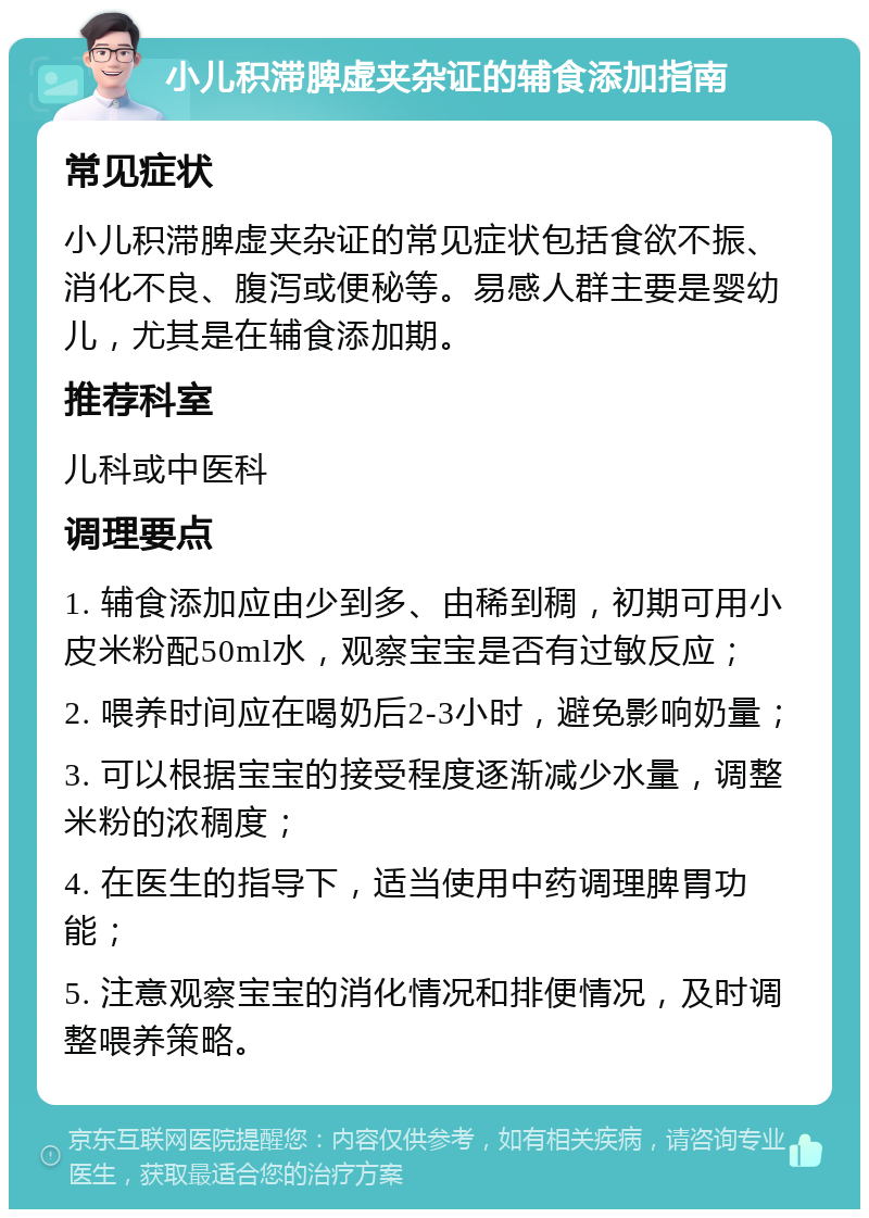 小儿积滞脾虚夹杂证的辅食添加指南 常见症状 小儿积滞脾虚夹杂证的常见症状包括食欲不振、消化不良、腹泻或便秘等。易感人群主要是婴幼儿，尤其是在辅食添加期。 推荐科室 儿科或中医科 调理要点 1. 辅食添加应由少到多、由稀到稠，初期可用小皮米粉配50ml水，观察宝宝是否有过敏反应； 2. 喂养时间应在喝奶后2-3小时，避免影响奶量； 3. 可以根据宝宝的接受程度逐渐减少水量，调整米粉的浓稠度； 4. 在医生的指导下，适当使用中药调理脾胃功能； 5. 注意观察宝宝的消化情况和排便情况，及时调整喂养策略。