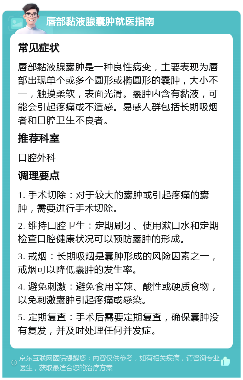 唇部黏液腺囊肿就医指南 常见症状 唇部黏液腺囊肿是一种良性病变，主要表现为唇部出现单个或多个圆形或椭圆形的囊肿，大小不一，触摸柔软，表面光滑。囊肿内含有黏液，可能会引起疼痛或不适感。易感人群包括长期吸烟者和口腔卫生不良者。 推荐科室 口腔外科 调理要点 1. 手术切除：对于较大的囊肿或引起疼痛的囊肿，需要进行手术切除。 2. 维持口腔卫生：定期刷牙、使用漱口水和定期检查口腔健康状况可以预防囊肿的形成。 3. 戒烟：长期吸烟是囊肿形成的风险因素之一，戒烟可以降低囊肿的发生率。 4. 避免刺激：避免食用辛辣、酸性或硬质食物，以免刺激囊肿引起疼痛或感染。 5. 定期复查：手术后需要定期复查，确保囊肿没有复发，并及时处理任何并发症。