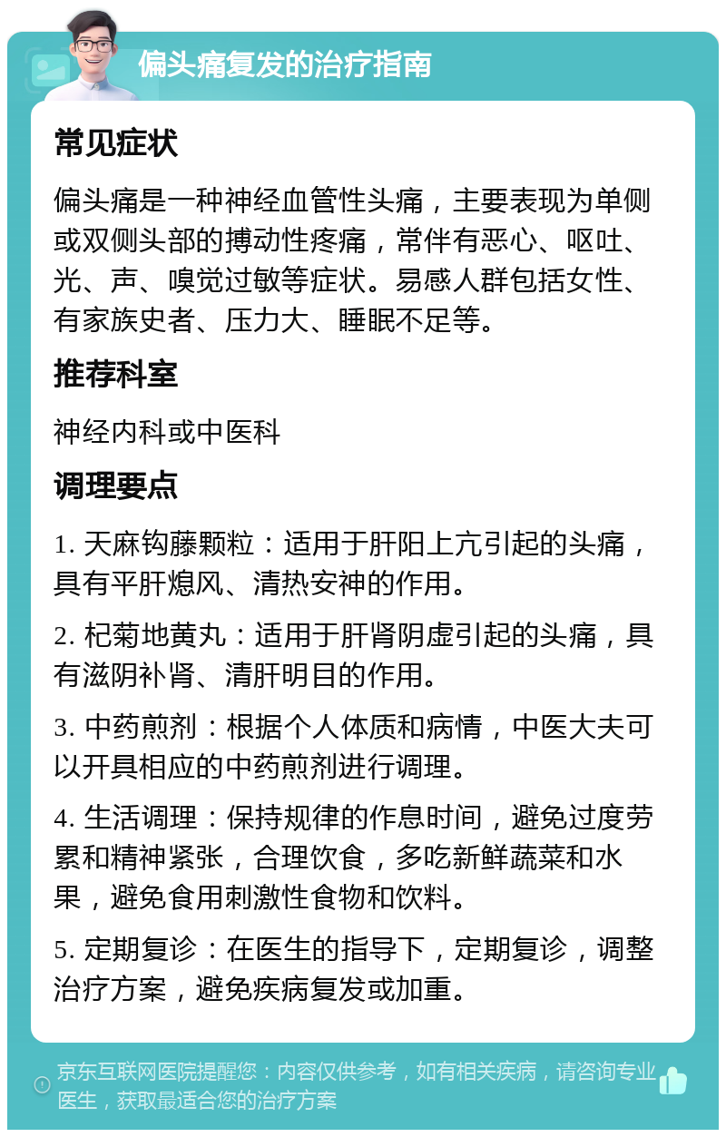 偏头痛复发的治疗指南 常见症状 偏头痛是一种神经血管性头痛，主要表现为单侧或双侧头部的搏动性疼痛，常伴有恶心、呕吐、光、声、嗅觉过敏等症状。易感人群包括女性、有家族史者、压力大、睡眠不足等。 推荐科室 神经内科或中医科 调理要点 1. 天麻钩藤颗粒：适用于肝阳上亢引起的头痛，具有平肝熄风、清热安神的作用。 2. 杞菊地黄丸：适用于肝肾阴虚引起的头痛，具有滋阴补肾、清肝明目的作用。 3. 中药煎剂：根据个人体质和病情，中医大夫可以开具相应的中药煎剂进行调理。 4. 生活调理：保持规律的作息时间，避免过度劳累和精神紧张，合理饮食，多吃新鲜蔬菜和水果，避免食用刺激性食物和饮料。 5. 定期复诊：在医生的指导下，定期复诊，调整治疗方案，避免疾病复发或加重。