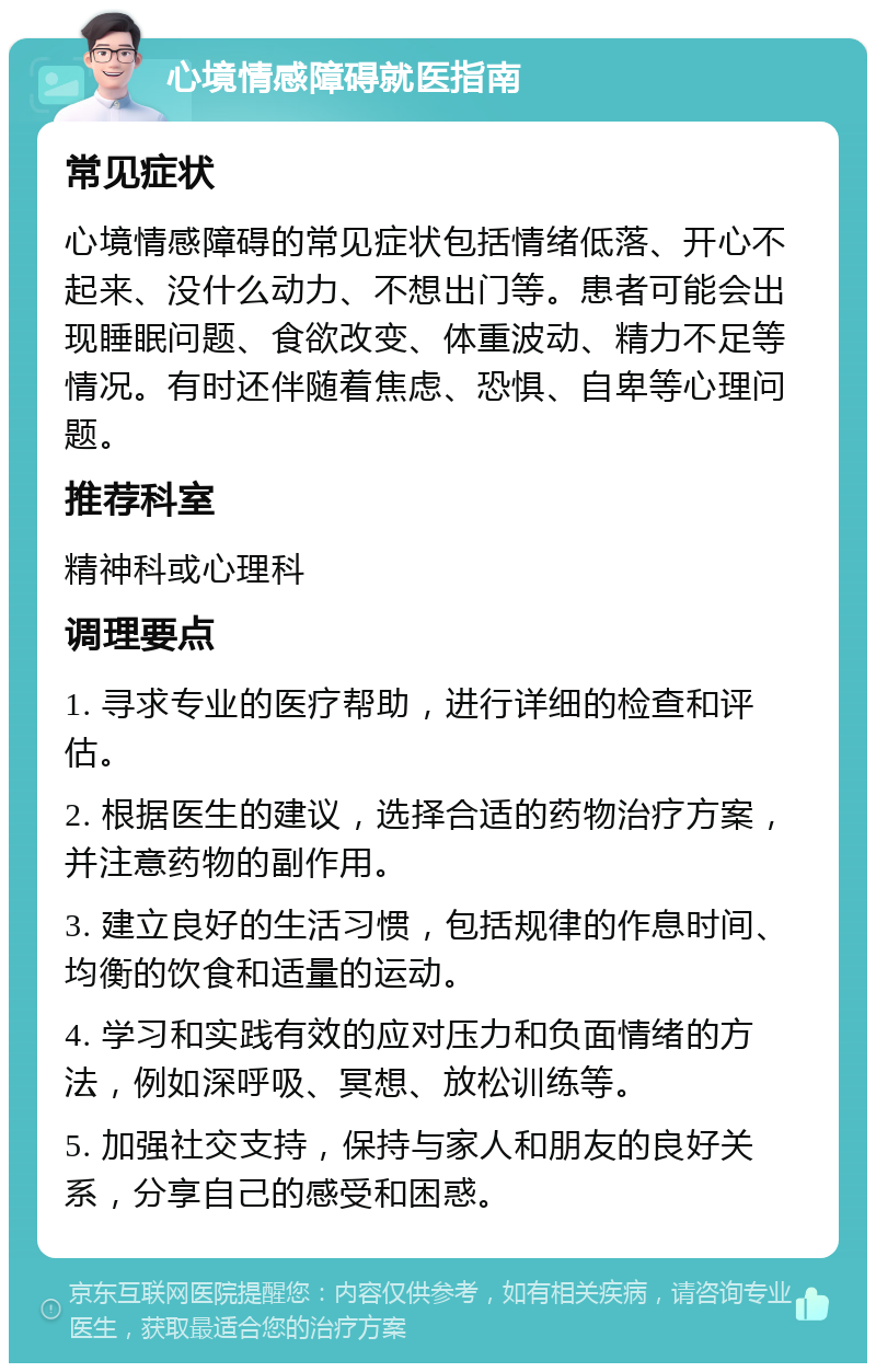 心境情感障碍就医指南 常见症状 心境情感障碍的常见症状包括情绪低落、开心不起来、没什么动力、不想出门等。患者可能会出现睡眠问题、食欲改变、体重波动、精力不足等情况。有时还伴随着焦虑、恐惧、自卑等心理问题。 推荐科室 精神科或心理科 调理要点 1. 寻求专业的医疗帮助，进行详细的检查和评估。 2. 根据医生的建议，选择合适的药物治疗方案，并注意药物的副作用。 3. 建立良好的生活习惯，包括规律的作息时间、均衡的饮食和适量的运动。 4. 学习和实践有效的应对压力和负面情绪的方法，例如深呼吸、冥想、放松训练等。 5. 加强社交支持，保持与家人和朋友的良好关系，分享自己的感受和困惑。