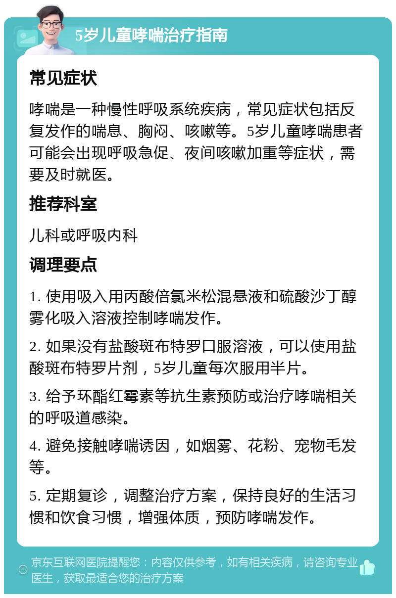 5岁儿童哮喘治疗指南 常见症状 哮喘是一种慢性呼吸系统疾病，常见症状包括反复发作的喘息、胸闷、咳嗽等。5岁儿童哮喘患者可能会出现呼吸急促、夜间咳嗽加重等症状，需要及时就医。 推荐科室 儿科或呼吸内科 调理要点 1. 使用吸入用丙酸倍氯米松混悬液和硫酸沙丁醇雾化吸入溶液控制哮喘发作。 2. 如果没有盐酸斑布特罗口服溶液，可以使用盐酸斑布特罗片剂，5岁儿童每次服用半片。 3. 给予环酯红霉素等抗生素预防或治疗哮喘相关的呼吸道感染。 4. 避免接触哮喘诱因，如烟雾、花粉、宠物毛发等。 5. 定期复诊，调整治疗方案，保持良好的生活习惯和饮食习惯，增强体质，预防哮喘发作。