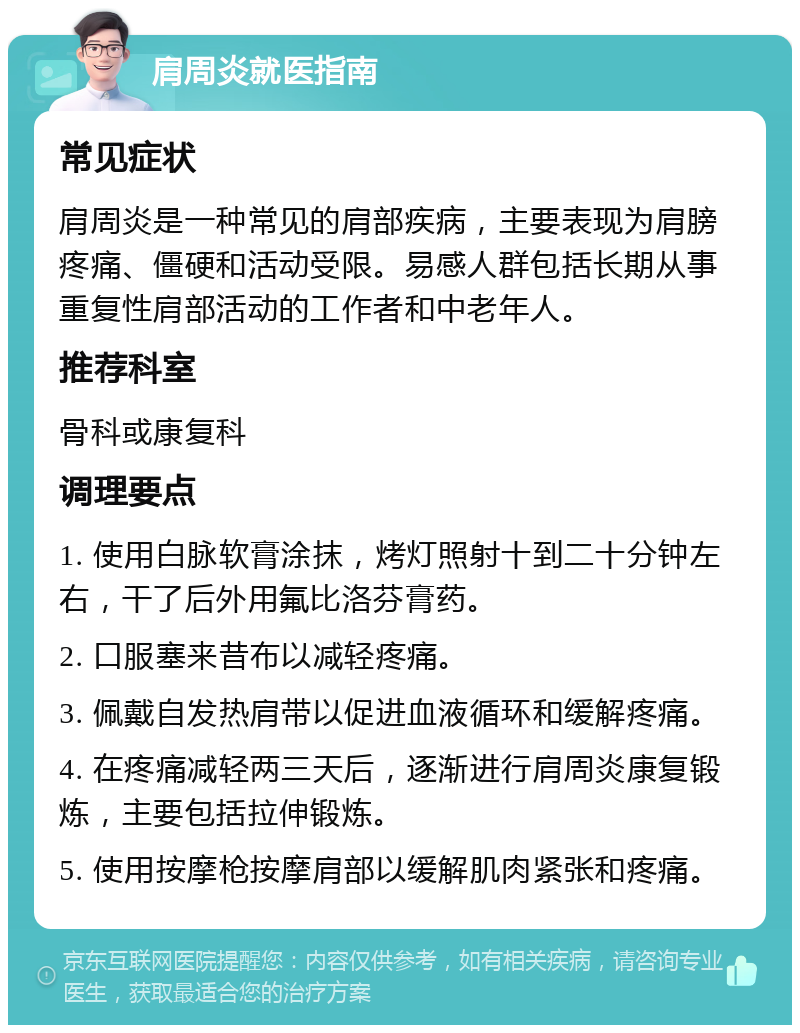 肩周炎就医指南 常见症状 肩周炎是一种常见的肩部疾病，主要表现为肩膀疼痛、僵硬和活动受限。易感人群包括长期从事重复性肩部活动的工作者和中老年人。 推荐科室 骨科或康复科 调理要点 1. 使用白脉软膏涂抹，烤灯照射十到二十分钟左右，干了后外用氟比洛芬膏药。 2. 口服塞来昔布以减轻疼痛。 3. 佩戴自发热肩带以促进血液循环和缓解疼痛。 4. 在疼痛减轻两三天后，逐渐进行肩周炎康复锻炼，主要包括拉伸锻炼。 5. 使用按摩枪按摩肩部以缓解肌肉紧张和疼痛。