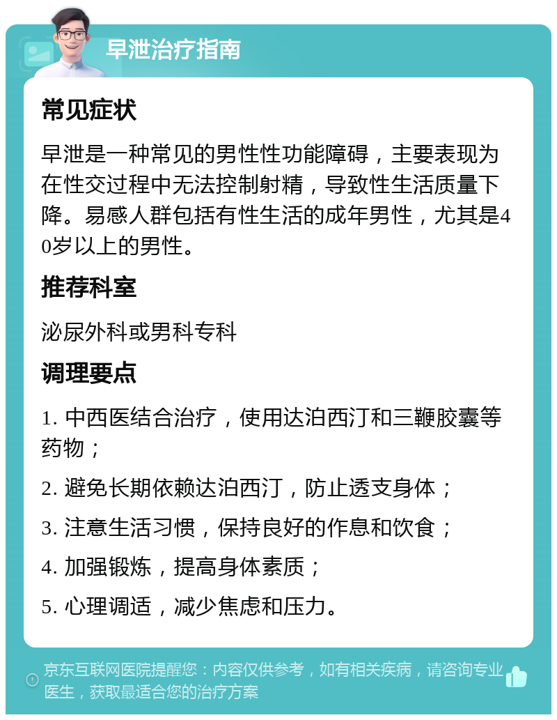 早泄治疗指南 常见症状 早泄是一种常见的男性性功能障碍，主要表现为在性交过程中无法控制射精，导致性生活质量下降。易感人群包括有性生活的成年男性，尤其是40岁以上的男性。 推荐科室 泌尿外科或男科专科 调理要点 1. 中西医结合治疗，使用达泊西汀和三鞭胶囊等药物； 2. 避免长期依赖达泊西汀，防止透支身体； 3. 注意生活习惯，保持良好的作息和饮食； 4. 加强锻炼，提高身体素质； 5. 心理调适，减少焦虑和压力。