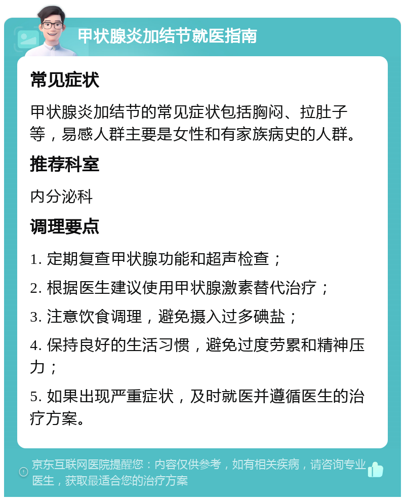 甲状腺炎加结节就医指南 常见症状 甲状腺炎加结节的常见症状包括胸闷、拉肚子等，易感人群主要是女性和有家族病史的人群。 推荐科室 内分泌科 调理要点 1. 定期复查甲状腺功能和超声检查； 2. 根据医生建议使用甲状腺激素替代治疗； 3. 注意饮食调理，避免摄入过多碘盐； 4. 保持良好的生活习惯，避免过度劳累和精神压力； 5. 如果出现严重症状，及时就医并遵循医生的治疗方案。