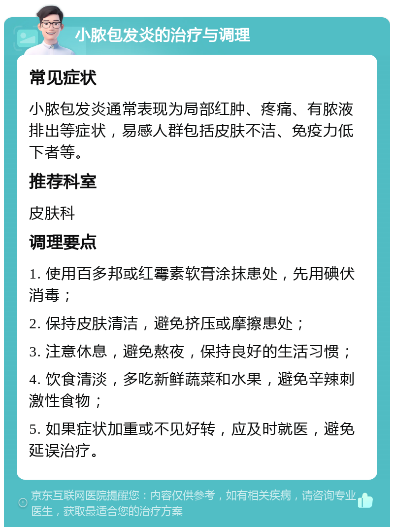 小脓包发炎的治疗与调理 常见症状 小脓包发炎通常表现为局部红肿、疼痛、有脓液排出等症状，易感人群包括皮肤不洁、免疫力低下者等。 推荐科室 皮肤科 调理要点 1. 使用百多邦或红霉素软膏涂抹患处，先用碘伏消毒； 2. 保持皮肤清洁，避免挤压或摩擦患处； 3. 注意休息，避免熬夜，保持良好的生活习惯； 4. 饮食清淡，多吃新鲜蔬菜和水果，避免辛辣刺激性食物； 5. 如果症状加重或不见好转，应及时就医，避免延误治疗。